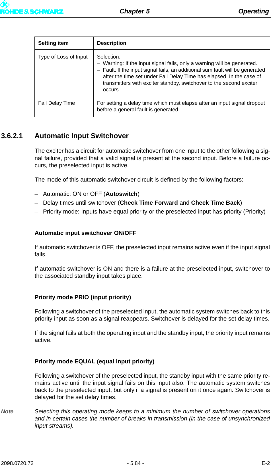 Chapter 5 Operating2098.0720.72 - 5.84 - E-23.6.2.1 Automatic Input SwitchoverThe exciter has a circuit for automatic switchover from one input to the other following a sig-nal failure, provided that a valid signal is present at the second input. Before a failure oc-curs, the preselected input is active.The mode of this automatic switchover circuit is defined by the following factors:– Automatic: ON or OFF (Autoswitch)– Delay times until switchover (Check Time Forward and Check Time Back)– Priority mode: Inputs have equal priority or the preselected input has priority (Priority)Automatic input switchover ON/OFFIf automatic switchover is OFF, the preselected input remains active even if the input signalfails.If automatic switchover is ON and there is a failure at the preselected input, switchover tothe associated standby input takes place.Priority mode PRIO (input priority)Following a switchover of the preselected input, the automatic system switches back to thispriority input as soon as a signal reappears. Switchover is delayed for the set delay times.If the signal fails at both the operating input and the standby input, the priority input remainsactive.Priority mode EQUAL (equal input priority)Following a switchover of the preselected input, the standby input with the same priority re-mains active until the input signal fails on this input also. The automatic system switchesback to the preselected input, but only if a signal is present on it once again. Switchover isdelayed for the set delay times.Note Selecting this operating mode keeps to a minimum the number of switchover operationsand in certain cases the number of breaks in transmission (in the case of unsynchronizedinput streams).Type of Loss of Input Selection:– Warning: If the input signal fails, only a warning will be generated.– Fault: If the input signal fails, an additional sum fault will be generated after the time set under Fail Delay Time has elapsed. In the case of transmitters with exciter standby, switchover to the second exciter occurs.Fail Delay Time For setting a delay time which must elapse after an input signal dropout before a general fault is generated.Setting item Description