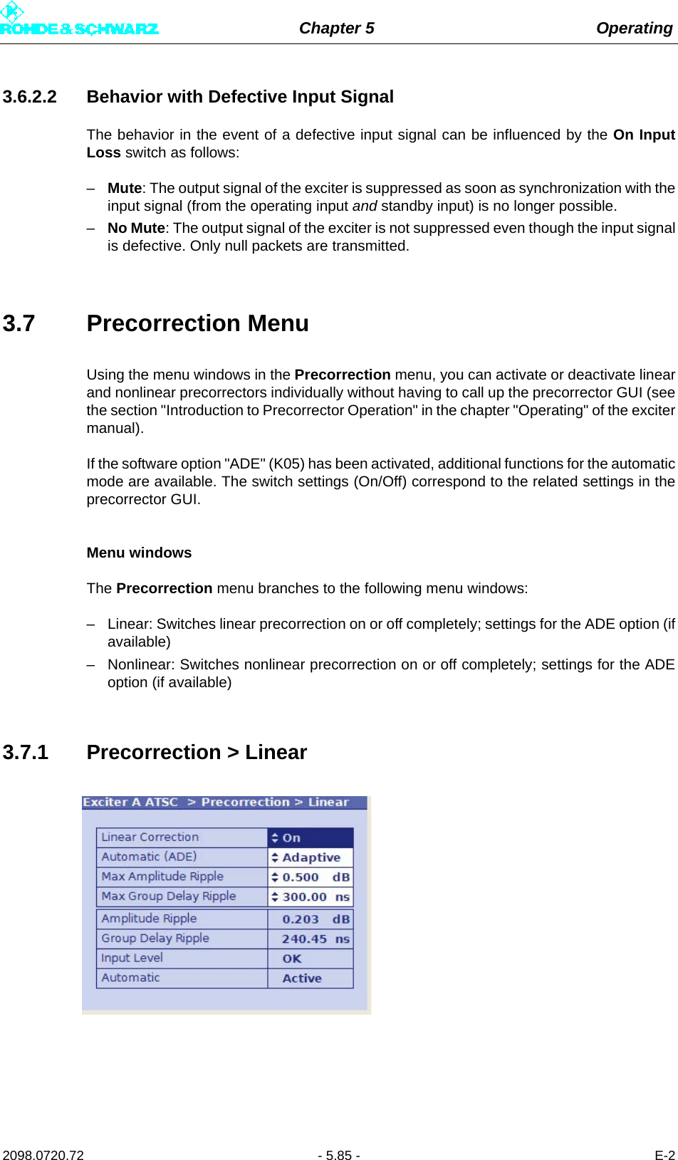 Chapter 5 Operating2098.0720.72 - 5.85 - E-23.6.2.2 Behavior with Defective Input SignalThe behavior in the event of a defective input signal can be influenced by the On InputLoss switch as follows:–Mute: The output signal of the exciter is suppressed as soon as synchronization with theinput signal (from the operating input and standby input) is no longer possible.–No Mute: The output signal of the exciter is not suppressed even though the input signalis defective. Only null packets are transmitted.3.7 Precorrection MenuUsing the menu windows in the Precorrection menu, you can activate or deactivate linearand nonlinear precorrectors individually without having to call up the precorrector GUI (seethe section &quot;Introduction to Precorrector Operation&quot; in the chapter &quot;Operating&quot; of the excitermanual).If the software option &quot;ADE&quot; (K05) has been activated, additional functions for the automaticmode are available. The switch settings (On/Off) correspond to the related settings in theprecorrector GUI.Menu windowsThe Precorrection menu branches to the following menu windows:– Linear: Switches linear precorrection on or off completely; settings for the ADE option (ifavailable)– Nonlinear: Switches nonlinear precorrection on or off completely; settings for the ADEoption (if available)3.7.1 Precorrection &gt; Linear