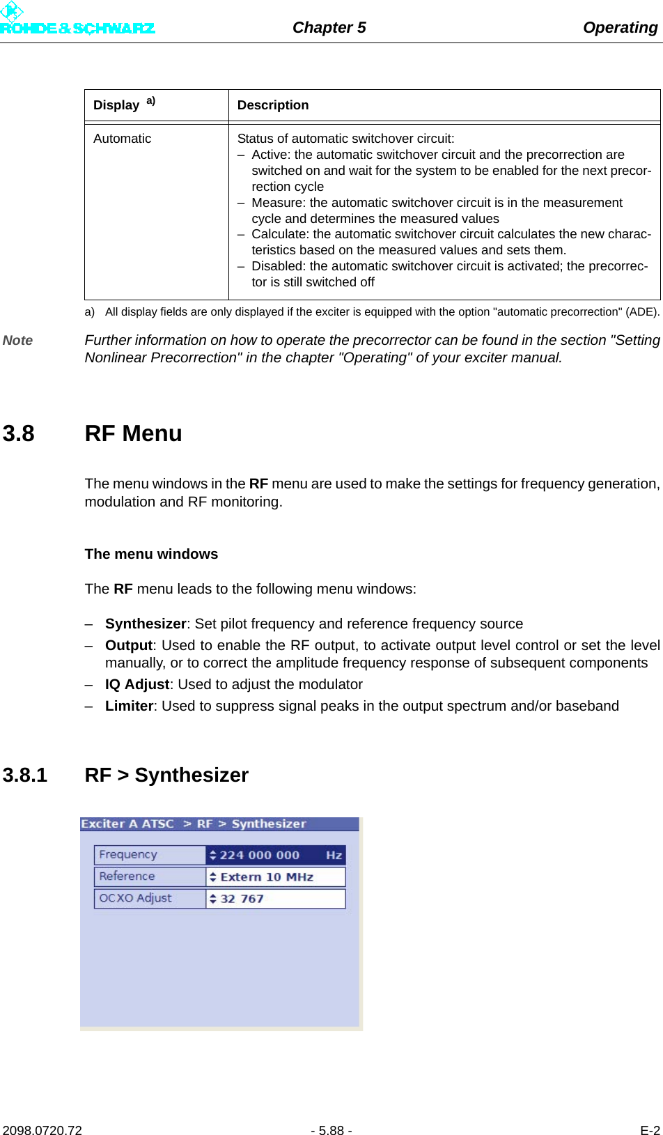 Chapter 5 Operating2098.0720.72 - 5.88 - E-2Note Further information on how to operate the precorrector can be found in the section &quot;SettingNonlinear Precorrection&quot; in the chapter &quot;Operating&quot; of your exciter manual.3.8 RF MenuThe menu windows in the RF menu are used to make the settings for frequency generation,modulation and RF monitoring.The menu windowsThe RF menu leads to the following menu windows:–Synthesizer: Set pilot frequency and reference frequency source–Output: Used to enable the RF output, to activate output level control or set the levelmanually, or to correct the amplitude frequency response of subsequent components–IQ Adjust: Used to adjust the modulator–Limiter: Used to suppress signal peaks in the output spectrum and/or baseband3.8.1 RF &gt; SynthesizerAutomatic Status of automatic switchover circuit:– Active: the automatic switchover circuit and the precorrection are switched on and wait for the system to be enabled for the next precor-rection cycle– Measure: the automatic switchover circuit is in the measurement cycle and determines the measured values– Calculate: the automatic switchover circuit calculates the new charac-teristics based on the measured values and sets them.– Disabled: the automatic switchover circuit is activated; the precorrec-tor is still switched offa) All display fields are only displayed if the exciter is equipped with the option &quot;automatic precorrection&quot; (ADE).Display  a) Description