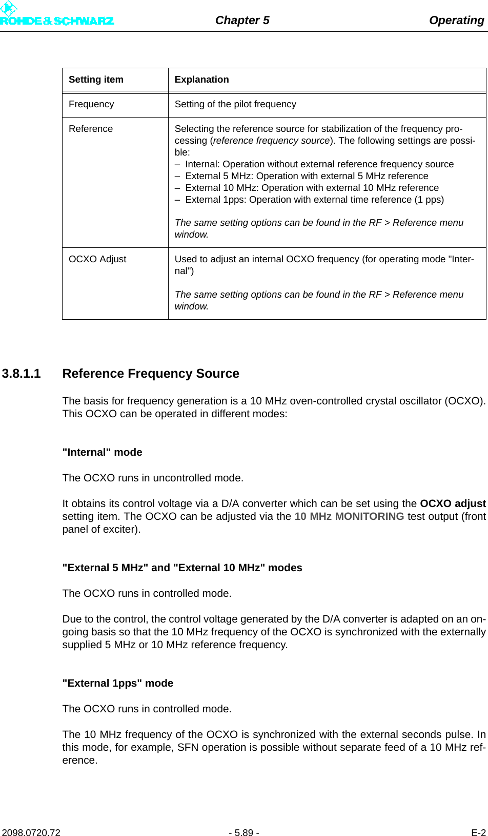 Chapter 5 Operating2098.0720.72 - 5.89 - E-23.8.1.1 Reference Frequency SourceThe basis for frequency generation is a 10 MHz oven-controlled crystal oscillator (OCXO).This OCXO can be operated in different modes:&quot;Internal&quot; modeThe OCXO runs in uncontrolled mode.It obtains its control voltage via a D/A converter which can be set using the OCXO adjustsetting item. The OCXO can be adjusted via the 10 MHz MONITORING test output (frontpanel of exciter).&quot;External 5 MHz&quot; and &quot;External 10 MHz&quot; modesThe OCXO runs in controlled mode.Due to the control, the control voltage generated by the D/A converter is adapted on an on-going basis so that the 10 MHz frequency of the OCXO is synchronized with the externallysupplied 5 MHz or 10 MHz reference frequency.&quot;External 1pps&quot; modeThe OCXO runs in controlled mode.The 10 MHz frequency of the OCXO is synchronized with the external seconds pulse. Inthis mode, for example, SFN operation is possible without separate feed of a 10 MHz ref-erence.Setting item ExplanationFrequency Setting of the pilot frequencyReference Selecting the reference source for stabilization of the frequency pro-cessing (reference frequency source). The following settings are possi-ble:– Internal: Operation without external reference frequency source– External 5 MHz: Operation with external 5 MHz reference– External 10 MHz: Operation with external 10 MHz reference– External 1pps: Operation with external time reference (1 pps)The same setting options can be found in the RF &gt; Reference menu window.OCXO Adjust Used to adjust an internal OCXO frequency (for operating mode &quot;Inter-nal&quot;)The same setting options can be found in the RF &gt; Reference menu window.