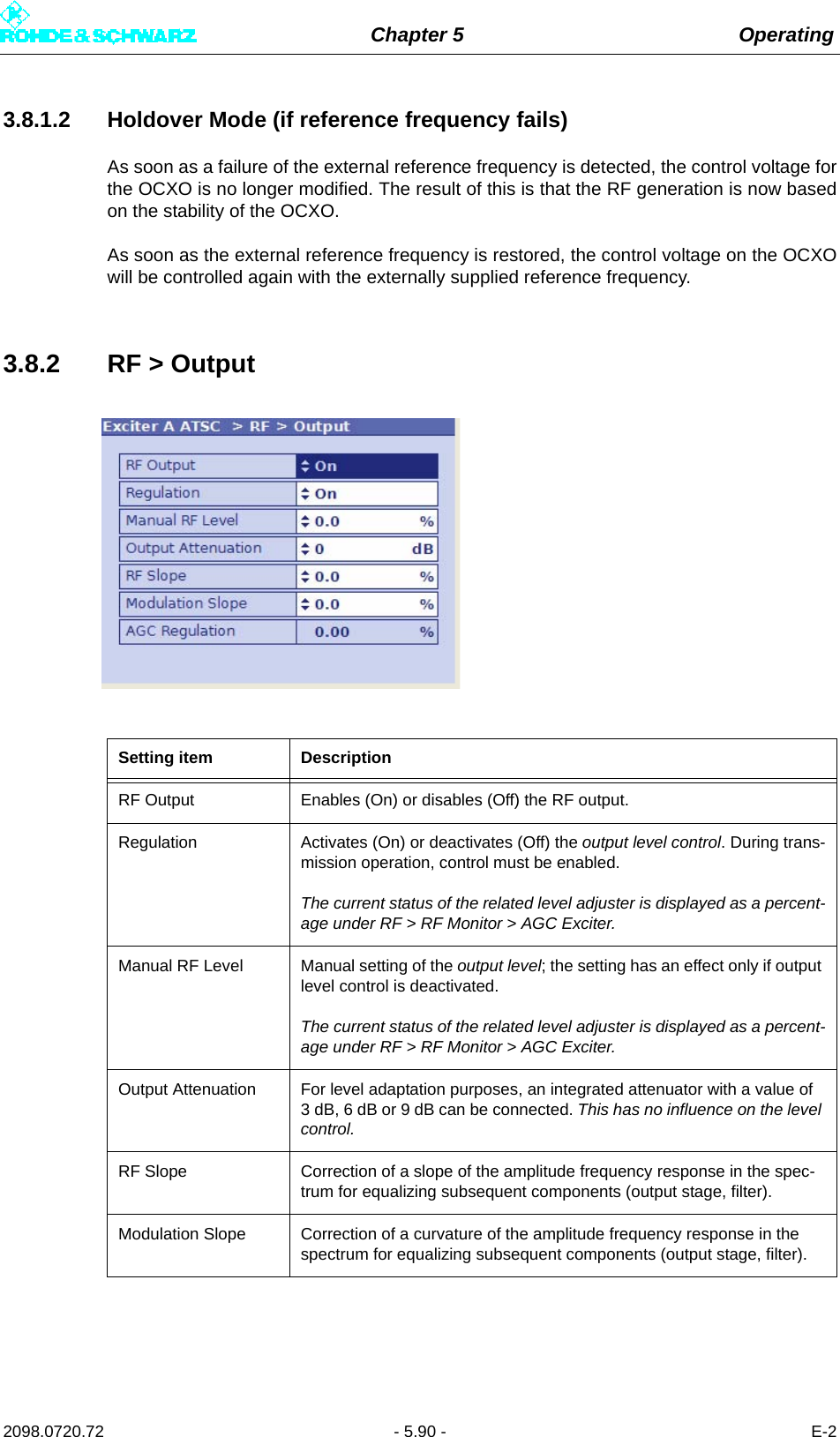 Chapter 5 Operating2098.0720.72 - 5.90 - E-23.8.1.2 Holdover Mode (if reference frequency fails)As soon as a failure of the external reference frequency is detected, the control voltage forthe OCXO is no longer modified. The result of this is that the RF generation is now basedon the stability of the OCXO.As soon as the external reference frequency is restored, the control voltage on the OCXOwill be controlled again with the externally supplied reference frequency.3.8.2 RF &gt; OutputSetting item DescriptionRF Output Enables (On) or disables (Off) the RF output.Regulation Activates (On) or deactivates (Off) the output level control. During trans-mission operation, control must be enabled.The current status of the related level adjuster is displayed as a percent-age under RF &gt; RF Monitor &gt; AGC Exciter.Manual RF Level Manual setting of the output level; the setting has an effect only if output level control is deactivated.The current status of the related level adjuster is displayed as a percent-age under RF &gt; RF Monitor &gt; AGC Exciter.Output Attenuation For level adaptation purposes, an integrated attenuator with a value of 3 dB, 6 dB or 9 dB can be connected. This has no influence on the level control.RF Slope Correction of a slope of the amplitude frequency response in the spec-trum for equalizing subsequent components (output stage, filter).Modulation Slope Correction of a curvature of the amplitude frequency response in the spectrum for equalizing subsequent components (output stage, filter).