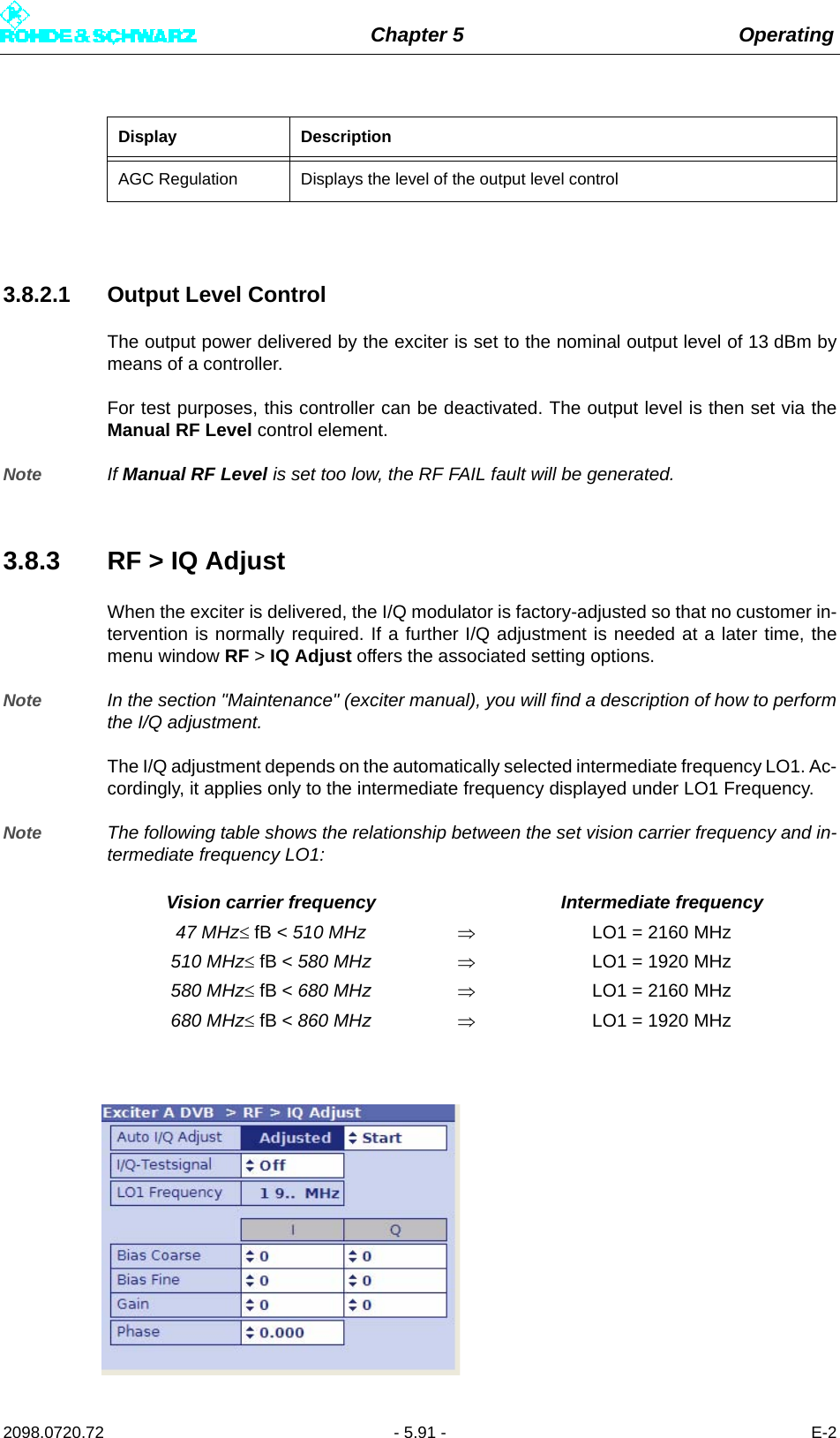 Chapter 5 Operating2098.0720.72 - 5.91 - E-23.8.2.1 Output Level ControlThe output power delivered by the exciter is set to the nominal output level of 13 dBm bymeans of a controller.For test purposes, this controller can be deactivated. The output level is then set via theManual RF Level control element.Note If Manual RF Level is set too low, the RF FAIL fault will be generated.3.8.3 RF &gt; IQ AdjustWhen the exciter is delivered, the I/Q modulator is factory-adjusted so that no customer in-tervention is normally required. If a further I/Q adjustment is needed at a later time, themenu window RF &gt; IQ Adjust offers the associated setting options.Note In the section &quot;Maintenance&quot; (exciter manual), you will find a description of how to performthe I/Q adjustment.The I/Q adjustment depends on the automatically selected intermediate frequency LO1. Ac-cordingly, it applies only to the intermediate frequency displayed under LO1 Frequency.Note The following table shows the relationship between the set vision carrier frequency and in-termediate frequency LO1:Display DescriptionAGC Regulation Displays the level of the output level controlVision carrier frequency Intermediate frequency47 MHz fB &lt; 510 MHz LO1 = 2160 MHz510 MHz fB &lt; 580 MHz LO1 = 1920 MHz580 MHz fB &lt; 680 MHz LO1 = 2160 MHz680 MHz fB &lt; 860 MHz LO1 = 1920 MHz