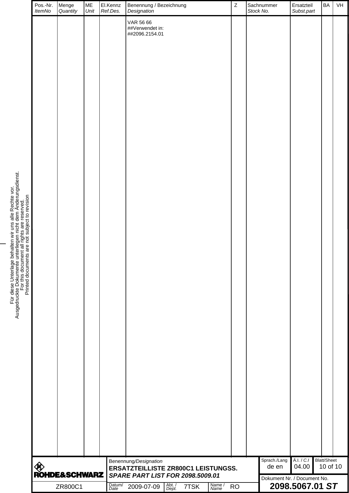 Für diese Unterlage behalten wir uns alle Rechte vor.Ausgedruckte Dokumente unterliegen nicht dem Änderungsdienst.For this document all rights are reserved.Printed documents are not subject to revision_  Pos.-Nr.  ItemNo MengeQuantity MEUnit El.KennzRef.Des. Benennung / BezeichnungDesignation Z SachnummerStock No. ErsatzteilSubst.part BA VH  Benennung/DesignationERSATZTEILLISTE ZR800C1 LEISTUNGSS.SPARE PART LIST FOR 2098.5009.01Sprach./Langde en Ä.I. / C.I04.00 Blatt/Sheet10 of 10Dokument Nr. / Document No.2098.5067.01 STZR800C1 Datum/Date 2009-07-09 Abt. /Dept. 7TSK Name /Name RO  VAR 56 66  ##Verwendet in:  ##2096.2154.01 