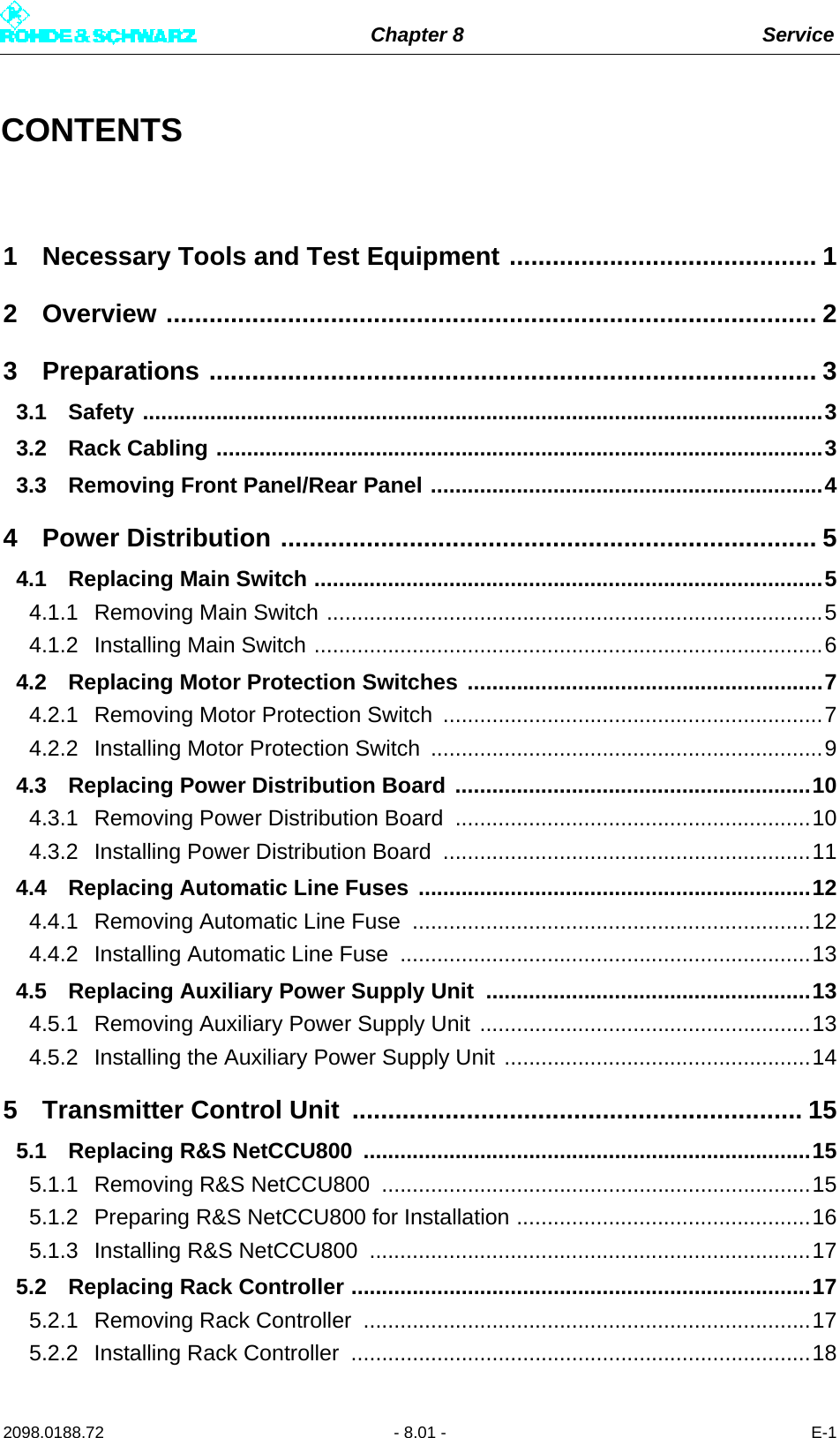 Chapter 8 Service2098.0188.72 - 8.01 - E-1CONTENTS1 Necessary Tools and Test Equipment ........................................... 12 Overview ........................................................................................... 23 Preparations ..................................................................................... 33.1 Safety ...............................................................................................................33.2 Rack Cabling ...................................................................................................33.3 Removing Front Panel/Rear Panel ................................................................44 Power Distribution ........................................................................... 54.1 Replacing Main Switch ...................................................................................54.1.1 Removing Main Switch .................................................................................54.1.2 Installing Main Switch ...................................................................................64.2 Replacing Motor Protection Switches ..........................................................74.2.1 Removing Motor Protection Switch ..............................................................74.2.2 Installing Motor Protection Switch ................................................................94.3 Replacing Power Distribution Board ..........................................................104.3.1 Removing Power Distribution Board  ..........................................................104.3.2 Installing Power Distribution Board  ............................................................114.4 Replacing Automatic Line Fuses ................................................................124.4.1 Removing Automatic Line Fuse .................................................................124.4.2 Installing Automatic Line Fuse ...................................................................134.5 Replacing Auxiliary Power Supply Unit  .....................................................134.5.1 Removing Auxiliary Power Supply Unit ......................................................134.5.2 Installing the Auxiliary Power Supply Unit ..................................................145 Transmitter Control Unit  ............................................................... 155.1 Replacing R&amp;S NetCCU800  .........................................................................155.1.1 Removing R&amp;S NetCCU800  ......................................................................155.1.2 Preparing R&amp;S NetCCU800 for Installation ................................................165.1.3 Installing R&amp;S NetCCU800  ........................................................................175.2 Replacing Rack Controller ...........................................................................175.2.1 Removing Rack Controller  .........................................................................175.2.2 Installing Rack Controller  ...........................................................................18