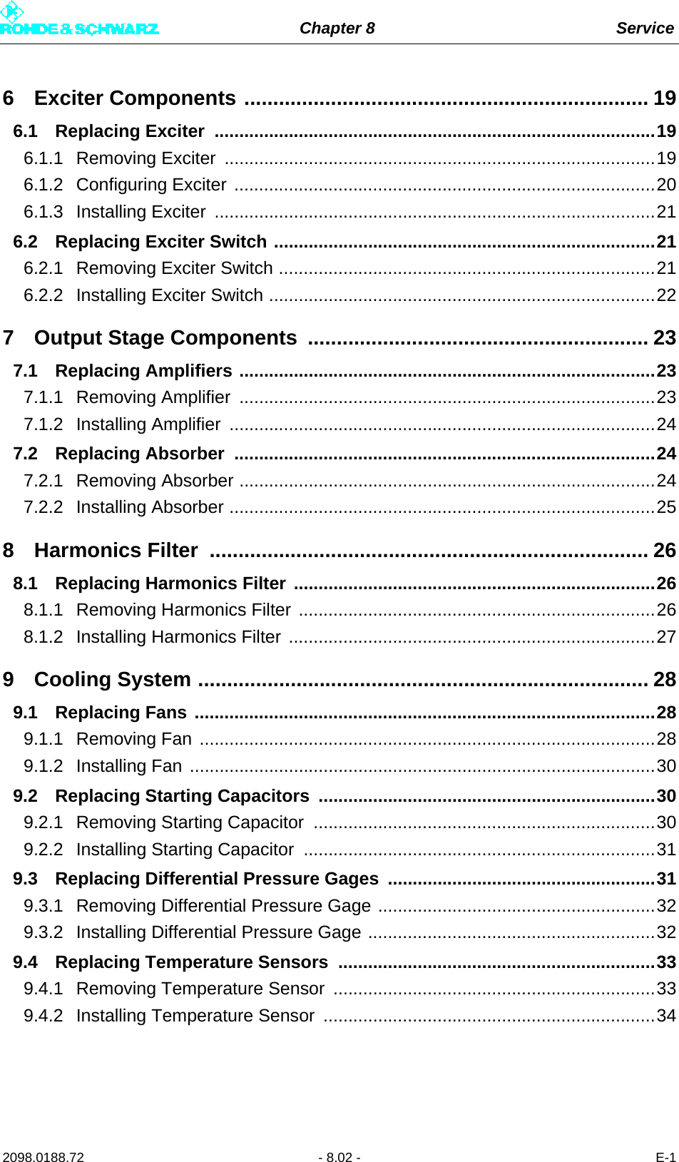 Chapter 8 Service2098.0188.72 - 8.02 - E-16 Exciter Components ...................................................................... 196.1 Replacing Exciter  .........................................................................................196.1.1 Removing Exciter  .......................................................................................196.1.2 Configuring Exciter .....................................................................................206.1.3 Installing Exciter  .........................................................................................216.2 Replacing Exciter Switch .............................................................................216.2.1 Removing Exciter Switch ............................................................................216.2.2 Installing Exciter Switch ..............................................................................227 Output Stage Components  ........................................................... 237.1 Replacing Amplifiers ....................................................................................237.1.1 Removing Amplifier  ....................................................................................237.1.2 Installing Amplifier  ......................................................................................247.2 Replacing Absorber  .....................................................................................247.2.1 Removing Absorber ....................................................................................247.2.2 Installing Absorber ......................................................................................258 Harmonics Filter  ............................................................................ 268.1 Replacing Harmonics Filter .........................................................................268.1.1 Removing Harmonics Filter ........................................................................268.1.2 Installing Harmonics Filter ..........................................................................279 Cooling System .............................................................................. 289.1 Replacing Fans .............................................................................................289.1.1 Removing Fan ............................................................................................289.1.2 Installing Fan ..............................................................................................309.2 Replacing Starting Capacitors ....................................................................309.2.1 Removing Starting Capacitor .....................................................................309.2.2 Installing Starting Capacitor  .......................................................................319.3 Replacing Differential Pressure Gages  ......................................................319.3.1 Removing Differential Pressure Gage ........................................................329.3.2 Installing Differential Pressure Gage ..........................................................329.4 Replacing Temperature Sensors ................................................................339.4.1 Removing Temperature Sensor .................................................................339.4.2 Installing Temperature Sensor ...................................................................34