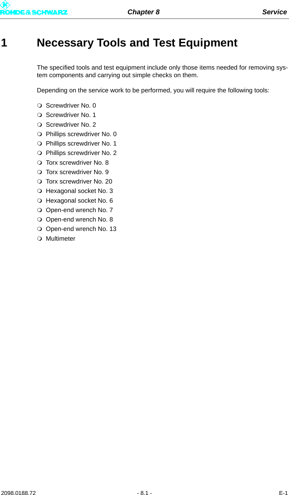 Chapter 8 Service2098.0188.72 - 8.1 - E-11 Necessary Tools and Test EquipmentThe specified tools and test equipment include only those items needed for removing sys-tem components and carrying out simple checks on them. Depending on the service work to be performed, you will require the following tools: Screwdriver No. 0Screwdriver No. 1Screwdriver No. 2Phillips screwdriver No. 0Phillips screwdriver No. 1Phillips screwdriver No. 2Torx screwdriver No. 8Torx screwdriver No. 9Torx screwdriver No. 20Hexagonal socket No. 3Hexagonal socket No. 6Open-end wrench No. 7Open-end wrench No. 8Open-end wrench No. 13Multimeter