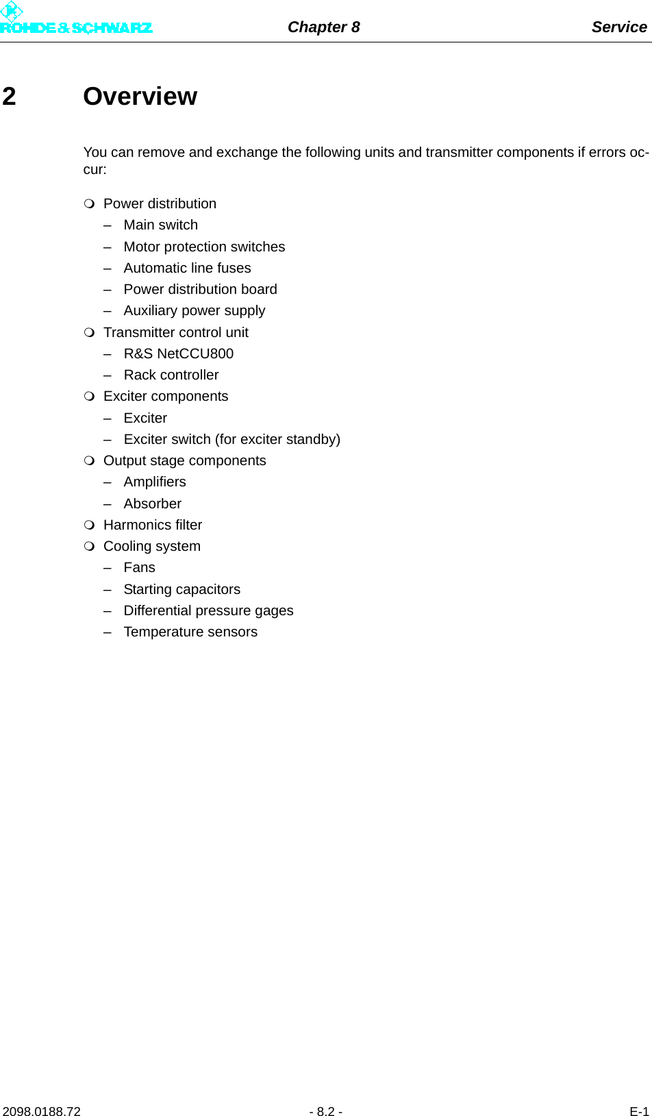 Chapter 8 Service2098.0188.72 - 8.2 - E-12 OverviewYou can remove and exchange the following units and transmitter components if errors oc-cur: Power distribution– Main switch– Motor protection switches– Automatic line fuses– Power distribution board– Auxiliary power supplyTransmitter control unit– R&amp;S NetCCU800– Rack controllerExciter components–Exciter – Exciter switch (for exciter standby)Output stage components– Amplifiers – AbsorberHarmonics filterCooling system–Fans–Starting capacitors– Differential pressure gages– Temperature sensors