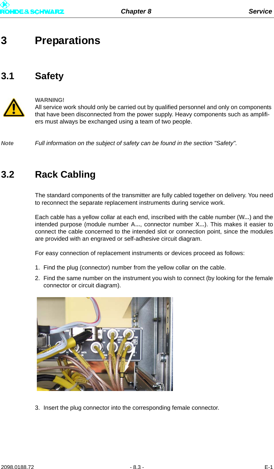 Chapter 8 Service2098.0188.72 - 8.3 - E-13 Preparations3.1 SafetyNote Full information on the subject of safety can be found in the section &quot;Safety&quot;.3.2 Rack CablingThe standard components of the transmitter are fully cabled together on delivery. You needto reconnect the separate replacement instruments during service work. Each cable has a yellow collar at each end, inscribed with the cable number (W...) and theintended purpose (module number A..., connector number X...). This makes it easier toconnect the cable concerned to the intended slot or connection point, since the modulesare provided with an engraved or self-adhesive circuit diagram.For easy connection of replacement instruments or devices proceed as follows:1. Find the plug (connector) number from the yellow collar on the cable.2. Find the same number on the instrument you wish to connect (by looking for the femaleconnector or circuit diagram).3. Insert the plug connector into the corresponding female connector.WARNING!All service work should only be carried out by qualified personnel and only on components that have been disconnected from the power supply. Heavy components such as amplifi-ers must always be exchanged using a team of two people.