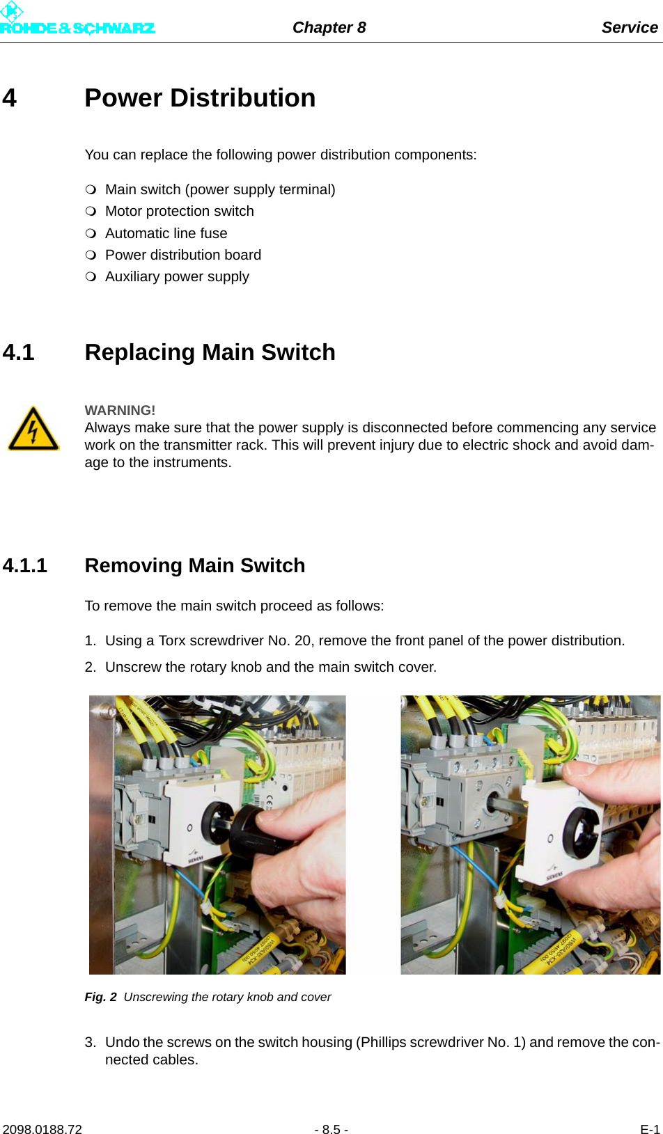 Chapter 8 Service2098.0188.72 - 8.5 - E-14 Power Distribution You can replace the following power distribution components:Main switch (power supply terminal)Motor protection switchAutomatic line fusePower distribution boardAuxiliary power supply4.1 Replacing Main Switch4.1.1 Removing Main SwitchTo remove the main switch proceed as follows:1. Using a Torx screwdriver No. 20, remove the front panel of the power distribution.2. Unscrew the rotary knob and the main switch cover.Fig. 2 Unscrewing the rotary knob and cover3. Undo the screws on the switch housing (Phillips screwdriver No. 1) and remove the con-nected cables.WARNING!Always make sure that the power supply is disconnected before commencing any service work on the transmitter rack. This will prevent injury due to electric shock and avoid dam-age to the instruments.