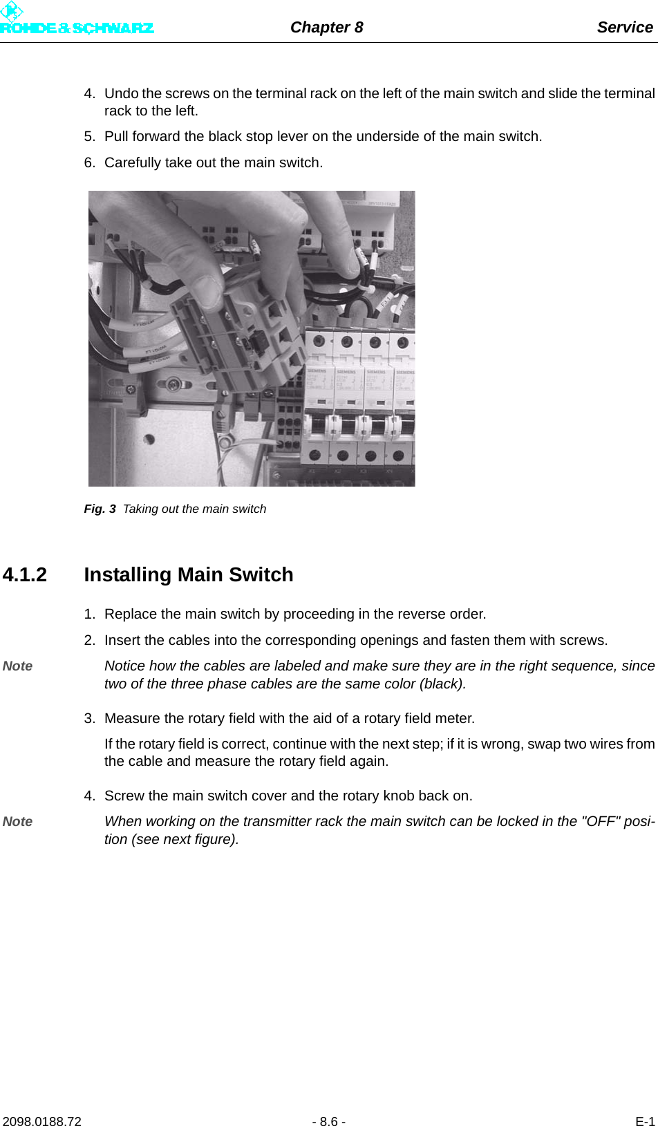 Chapter 8 Service2098.0188.72 - 8.6 - E-14. Undo the screws on the terminal rack on the left of the main switch and slide the terminalrack to the left.5. Pull forward the black stop lever on the underside of the main switch.6. Carefully take out the main switch.Fig. 3 Taking out the main switch4.1.2 Installing Main Switch1. Replace the main switch by proceeding in the reverse order.2. Insert the cables into the corresponding openings and fasten them with screws.Note Notice how the cables are labeled and make sure they are in the right sequence, sincetwo of the three phase cables are the same color (black).3. Measure the rotary field with the aid of a rotary field meter.If the rotary field is correct, continue with the next step; if it is wrong, swap two wires fromthe cable and measure the rotary field again.4. Screw the main switch cover and the rotary knob back on.Note When working on the transmitter rack the main switch can be locked in the &quot;OFF&quot; posi-tion (see next figure).