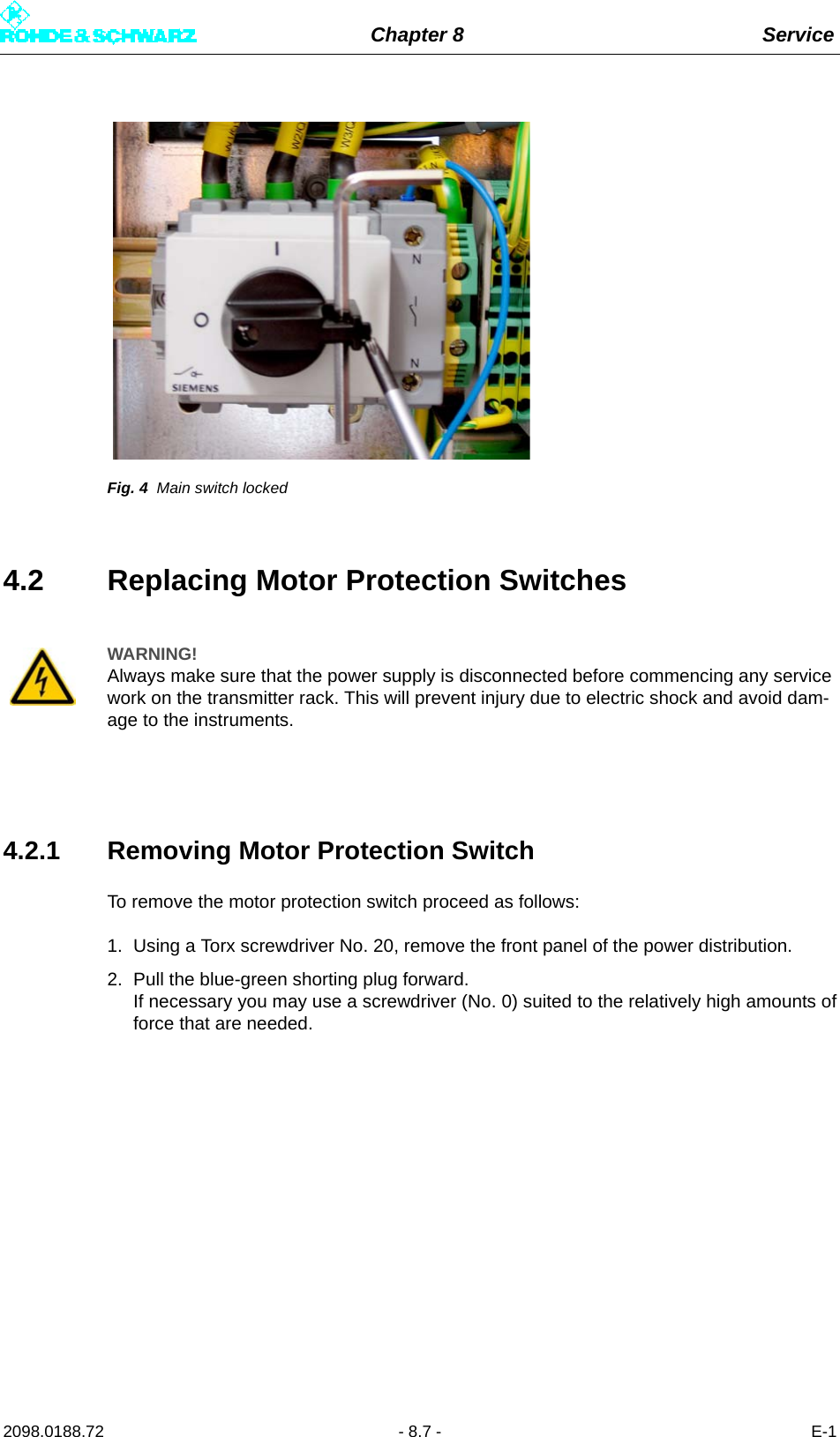 Chapter 8 Service2098.0188.72 - 8.7 - E-1Fig. 4 Main switch locked4.2 Replacing Motor Protection Switches4.2.1 Removing Motor Protection SwitchTo remove the motor protection switch proceed as follows:1. Using a Torx screwdriver No. 20, remove the front panel of the power distribution.2. Pull the blue-green shorting plug forward. If necessary you may use a screwdriver (No. 0) suited to the relatively high amounts offorce that are needed.WARNING!Always make sure that the power supply is disconnected before commencing any service work on the transmitter rack. This will prevent injury due to electric shock and avoid dam-age to the instruments.