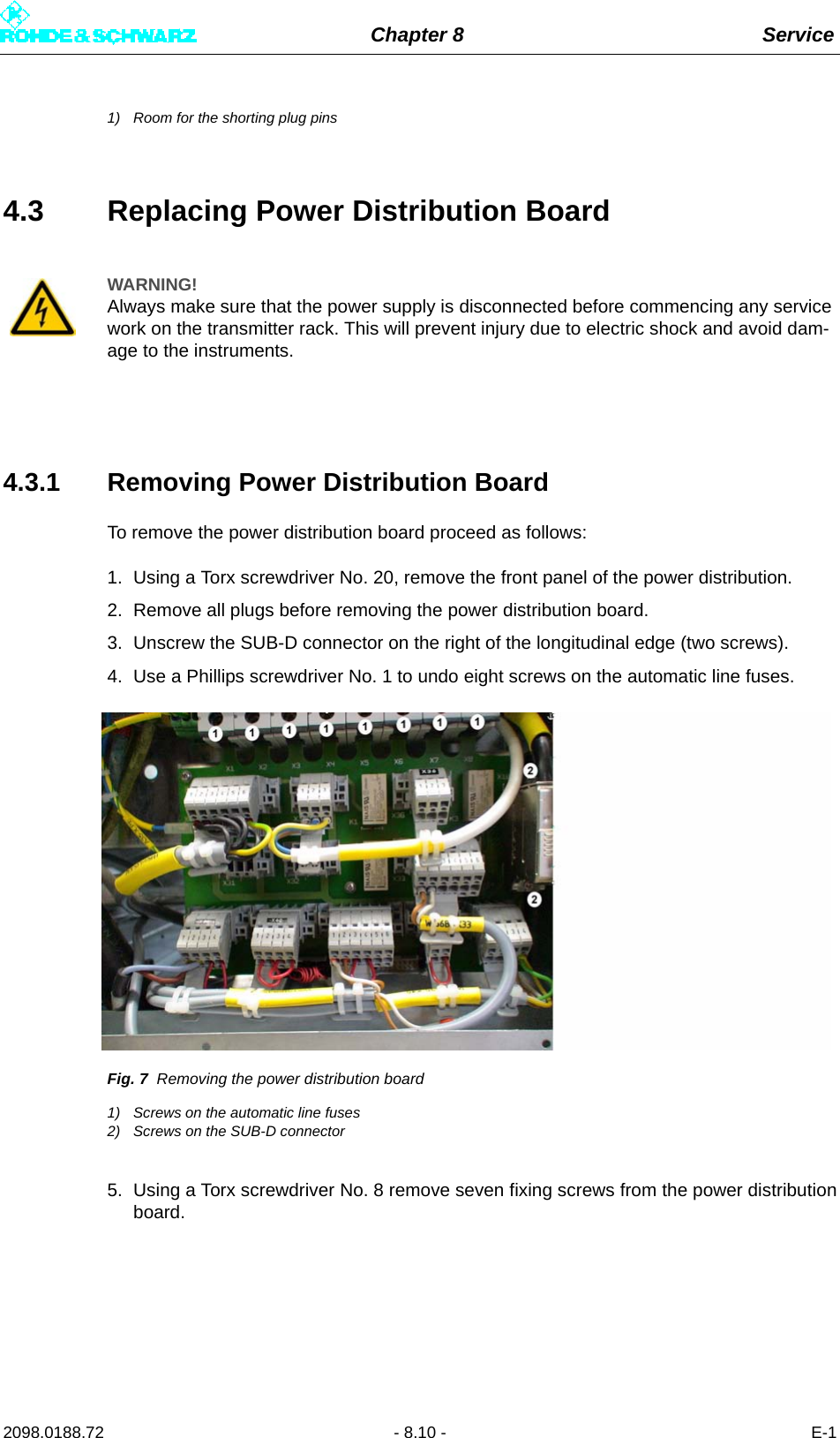 Chapter 8 Service2098.0188.72 - 8.10 - E-11) Room for the shorting plug pins4.3 Replacing Power Distribution Board4.3.1 Removing Power Distribution BoardTo remove the power distribution board proceed as follows:1. Using a Torx screwdriver No. 20, remove the front panel of the power distribution.2. Remove all plugs before removing the power distribution board.3. Unscrew the SUB-D connector on the right of the longitudinal edge (two screws).4. Use a Phillips screwdriver No. 1 to undo eight screws on the automatic line fuses.Fig. 7 Removing the power distribution board1) Screws on the automatic line fuses2) Screws on the SUB-D connector5. Using a Torx screwdriver No. 8 remove seven fixing screws from the power distributionboard.WARNING!Always make sure that the power supply is disconnected before commencing any service work on the transmitter rack. This will prevent injury due to electric shock and avoid dam-age to the instruments.