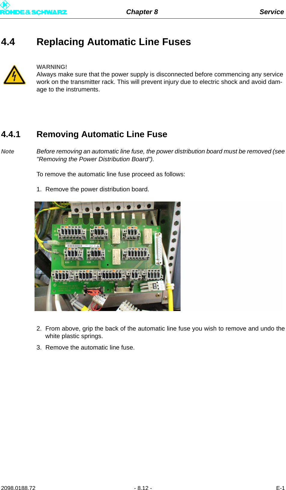 Chapter 8 Service2098.0188.72 - 8.12 - E-14.4 Replacing Automatic Line Fuses4.4.1 Removing Automatic Line FuseNote Before removing an automatic line fuse, the power distribution board must be removed (see&quot;Removing the Power Distribution Board&quot;).To remove the automatic line fuse proceed as follows:1. Remove the power distribution board.2. From above, grip the back of the automatic line fuse you wish to remove and undo thewhite plastic springs.3. Remove the automatic line fuse.WARNING!Always make sure that the power supply is disconnected before commencing any service work on the transmitter rack. This will prevent injury due to electric shock and avoid dam-age to the instruments.