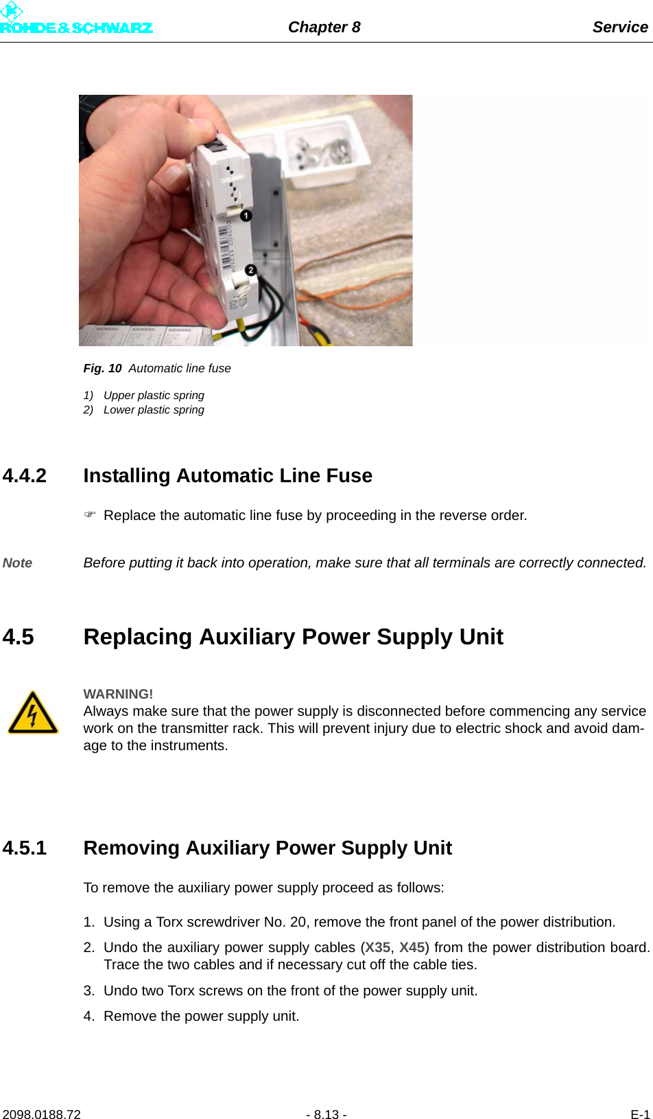 Chapter 8 Service2098.0188.72 - 8.13 - E-1Fig. 10 Automatic line fuse1) Upper plastic spring2) Lower plastic spring4.4.2 Installing Automatic Line FuseReplace the automatic line fuse by proceeding in the reverse order.Note Before putting it back into operation, make sure that all terminals are correctly connected.4.5 Replacing Auxiliary Power Supply Unit4.5.1 Removing Auxiliary Power Supply UnitTo remove the auxiliary power supply proceed as follows:1. Using a Torx screwdriver No. 20, remove the front panel of the power distribution.2. Undo the auxiliary power supply cables (X35, X45) from the power distribution board.Trace the two cables and if necessary cut off the cable ties.3. Undo two Torx screws on the front of the power supply unit.4. Remove the power supply unit.WARNING!Always make sure that the power supply is disconnected before commencing any service work on the transmitter rack. This will prevent injury due to electric shock and avoid dam-age to the instruments.