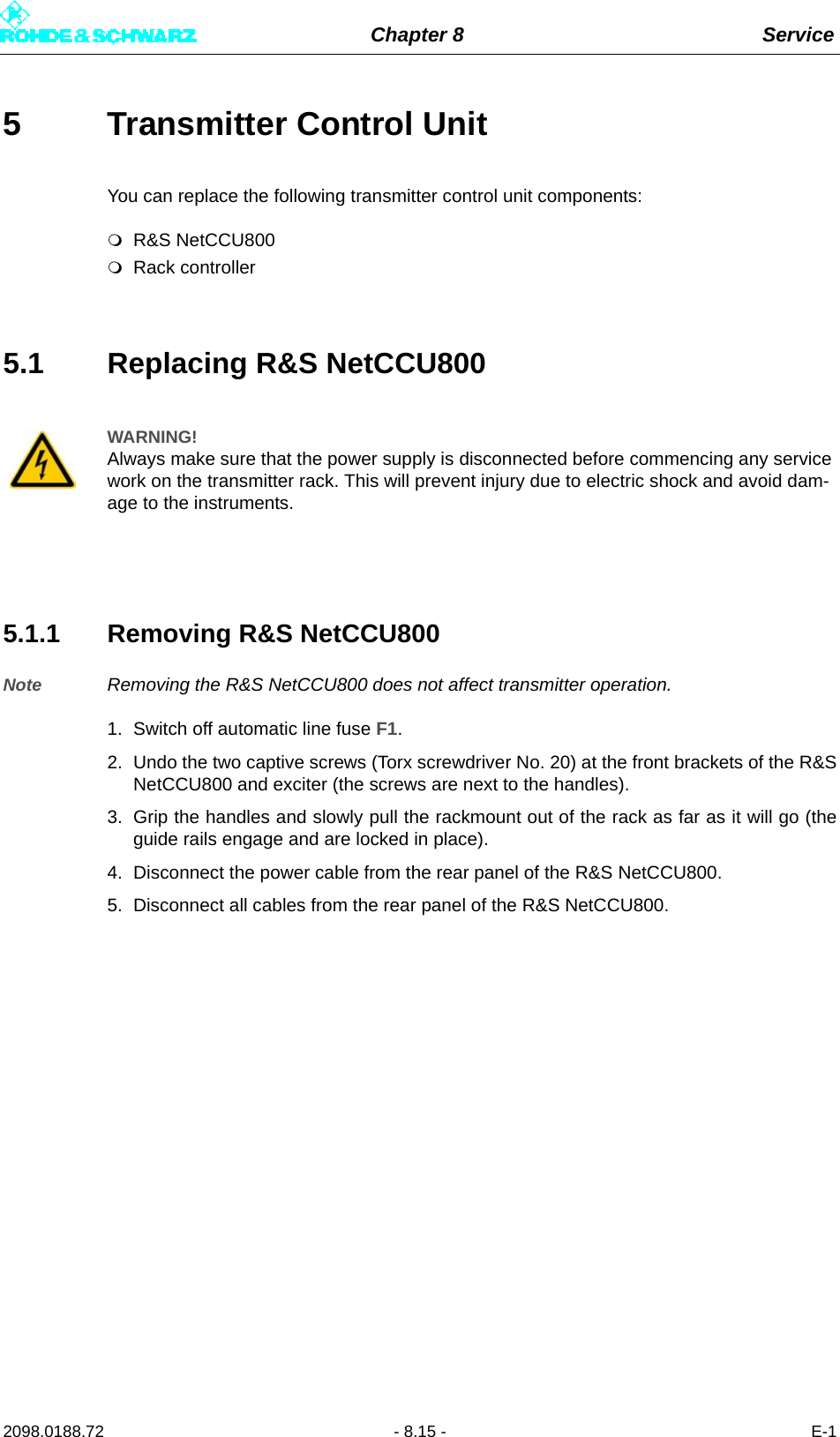 Chapter 8 Service2098.0188.72 - 8.15 - E-15 Transmitter Control Unit You can replace the following transmitter control unit components:R&amp;S NetCCU800Rack controller5.1 Replacing R&amp;S NetCCU8005.1.1 Removing R&amp;S NetCCU800Note Removing the R&amp;S NetCCU800 does not affect transmitter operation. 1. Switch off automatic line fuse F1.2. Undo the two captive screws (Torx screwdriver No. 20) at the front brackets of the R&amp;SNetCCU800 and exciter (the screws are next to the handles). 3. Grip the handles and slowly pull the rackmount out of the rack as far as it will go (theguide rails engage and are locked in place). 4. Disconnect the power cable from the rear panel of the R&amp;S NetCCU800.5. Disconnect all cables from the rear panel of the R&amp;S NetCCU800. WARNING!Always make sure that the power supply is disconnected before commencing any service work on the transmitter rack. This will prevent injury due to electric shock and avoid dam-age to the instruments.