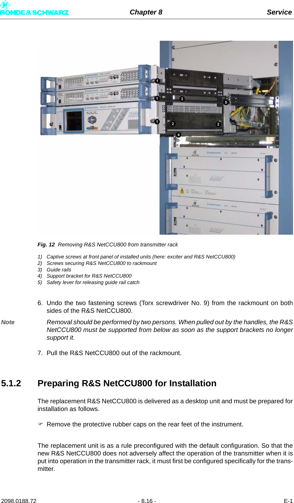 Chapter 8 Service2098.0188.72 - 8.16 - E-1Fig. 12 Removing R&amp;S NetCCU800 from transmitter rack1) Captive screws at front panel of installed units (here: exciter and R&amp;S NetCCU800)2) Screws securing R&amp;S NetCCU800 to rackmount3) Guide rails4) Support bracket for R&amp;S NetCCU8005) Safety lever for releasing guide rail catch6. Undo the two fastening screws (Torx screwdriver No. 9) from the rackmount on bothsides of the R&amp;S NetCCU800. Note Removal should be performed by two persons. When pulled out by the handles, the R&amp;SNetCCU800 must be supported from below as soon as the support brackets no longersupport it. 7. Pull the R&amp;S NetCCU800 out of the rackmount.5.1.2 Preparing R&amp;S NetCCU800 for InstallationThe replacement R&amp;S NetCCU800 is delivered as a desktop unit and must be prepared forinstallation as follows.Remove the protective rubber caps on the rear feet of the instrument.The replacement unit is as a rule preconfigured with the default configuration. So that thenew R&amp;S NetCCU800 does not adversely affect the operation of the transmitter when it isput into operation in the transmitter rack, it must first be configured specifically for the trans-mitter.