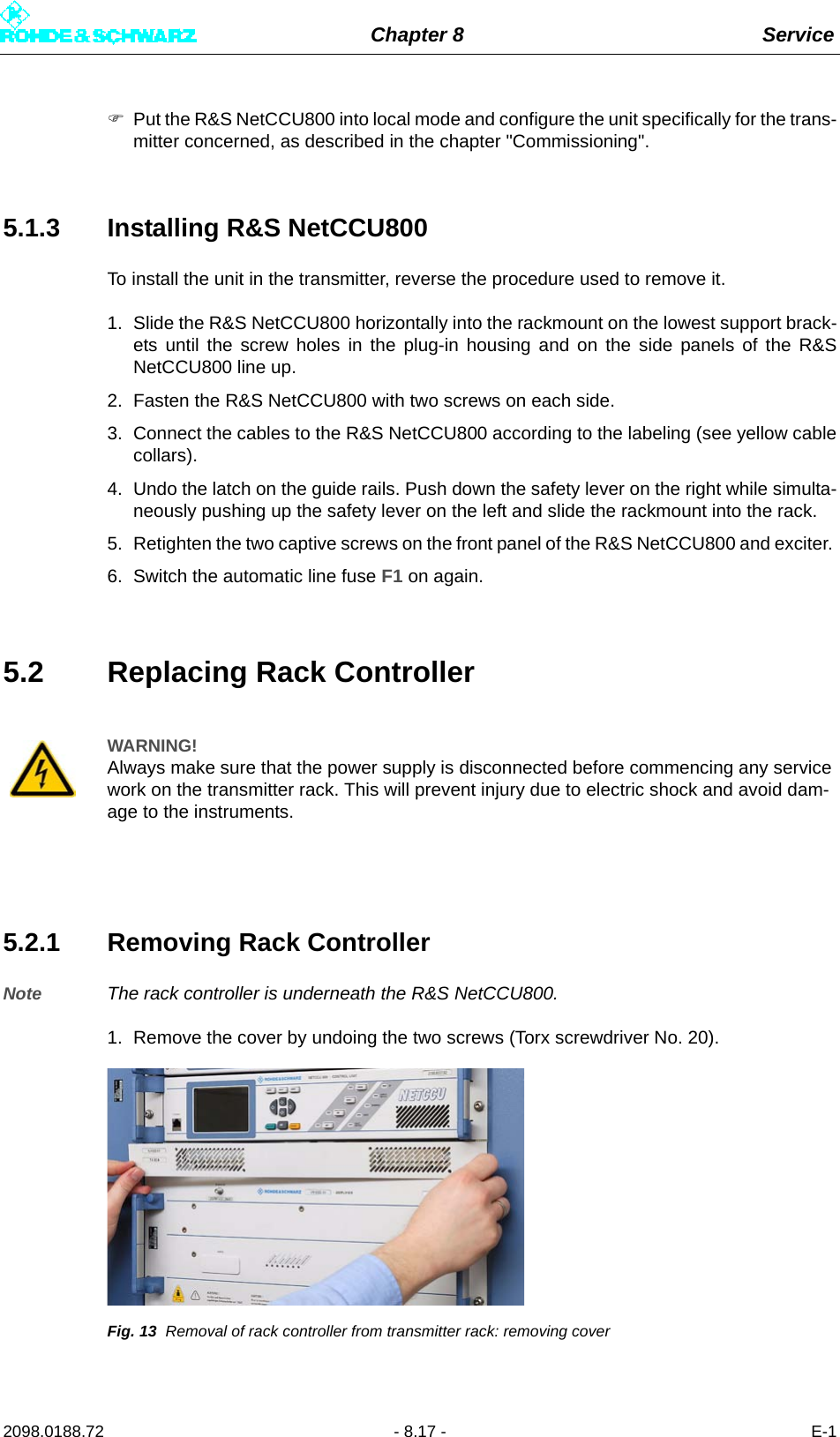 Chapter 8 Service2098.0188.72 - 8.17 - E-1Put the R&amp;S NetCCU800 into local mode and configure the unit specifically for the trans-mitter concerned, as described in the chapter &quot;Commissioning&quot;.5.1.3 Installing R&amp;S NetCCU800To install the unit in the transmitter, reverse the procedure used to remove it. 1. Slide the R&amp;S NetCCU800 horizontally into the rackmount on the lowest support brack-ets until the screw holes in the plug-in housing and on the side panels of the R&amp;SNetCCU800 line up. 2. Fasten the R&amp;S NetCCU800 with two screws on each side.3. Connect the cables to the R&amp;S NetCCU800 according to the labeling (see yellow cablecollars).4. Undo the latch on the guide rails. Push down the safety lever on the right while simulta-neously pushing up the safety lever on the left and slide the rackmount into the rack. 5. Retighten the two captive screws on the front panel of the R&amp;S NetCCU800 and exciter. 6. Switch the automatic line fuse F1 on again.5.2 Replacing Rack Controller5.2.1 Removing Rack ControllerNote The rack controller is underneath the R&amp;S NetCCU800.1. Remove the cover by undoing the two screws (Torx screwdriver No. 20).Fig. 13 Removal of rack controller from transmitter rack: removing coverWARNING!Always make sure that the power supply is disconnected before commencing any service work on the transmitter rack. This will prevent injury due to electric shock and avoid dam-age to the instruments.