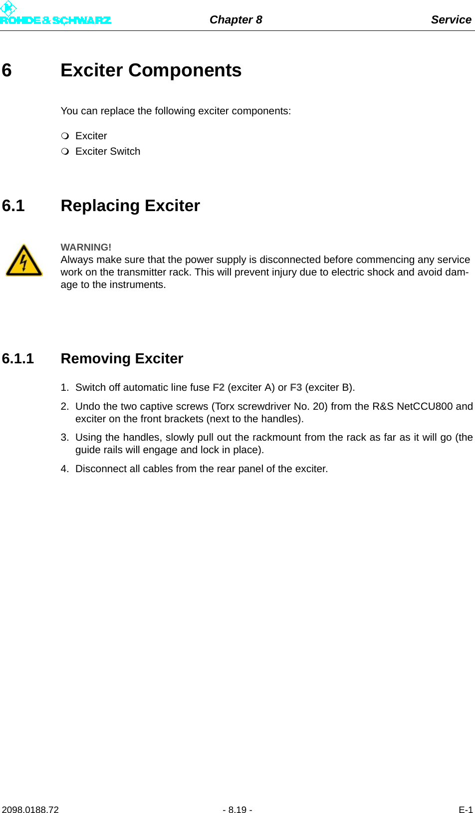 Chapter 8 Service2098.0188.72 - 8.19 - E-16 Exciter Components You can replace the following exciter components:ExciterExciter Switch6.1 Replacing Exciter6.1.1 Removing Exciter1. Switch off automatic line fuse F2 (exciter A) or F3 (exciter B).2. Undo the two captive screws (Torx screwdriver No. 20) from the R&amp;S NetCCU800 andexciter on the front brackets (next to the handles). 3. Using the handles, slowly pull out the rackmount from the rack as far as it will go (theguide rails will engage and lock in place). 4. Disconnect all cables from the rear panel of the exciter. WARNING!Always make sure that the power supply is disconnected before commencing any service work on the transmitter rack. This will prevent injury due to electric shock and avoid dam-age to the instruments.