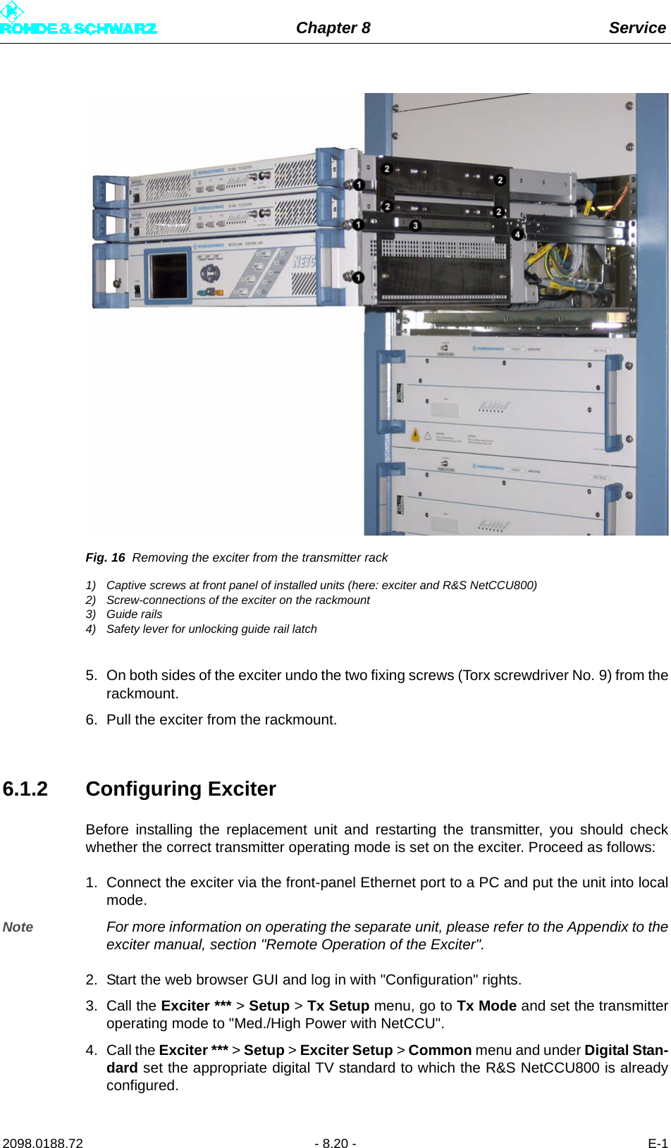 Chapter 8 Service2098.0188.72 - 8.20 - E-1Fig. 16 Removing the exciter from the transmitter rack1) Captive screws at front panel of installed units (here: exciter and R&amp;S NetCCU800)2) Screw-connections of the exciter on the rackmount3) Guide rails4) Safety lever for unlocking guide rail latch5. On both sides of the exciter undo the two fixing screws (Torx screwdriver No. 9) from therackmount. 6. Pull the exciter from the rackmount.6.1.2 Configuring ExciterBefore installing the replacement unit and restarting the transmitter, you should checkwhether the correct transmitter operating mode is set on the exciter. Proceed as follows:1. Connect the exciter via the front-panel Ethernet port to a PC and put the unit into localmode.Note For more information on operating the separate unit, please refer to the Appendix to theexciter manual, section &quot;Remote Operation of the Exciter&quot;.2. Start the web browser GUI and log in with &quot;Configuration&quot; rights.3. Call the Exciter *** &gt; Setup &gt; Tx Setup menu, go to Tx Mode and set the transmitteroperating mode to &quot;Med./High Power with NetCCU&quot;.4. Call the Exciter *** &gt; Setup &gt; Exciter Setup &gt; Common menu and under Digital Stan-dard set the appropriate digital TV standard to which the R&amp;S NetCCU800 is alreadyconfigured.