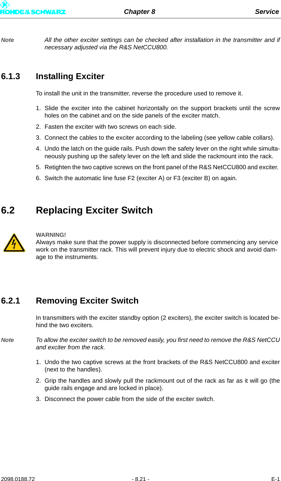 Chapter 8 Service2098.0188.72 - 8.21 - E-1Note All the other exciter settings can be checked after installation in the transmitter and ifnecessary adjusted via the R&amp;S NetCCU800.6.1.3 Installing ExciterTo install the unit in the transmitter, reverse the procedure used to remove it. 1. Slide the exciter into the cabinet horizontally on the support brackets until the screwholes on the cabinet and on the side panels of the exciter match. 2. Fasten the exciter with two screws on each side.3. Connect the cables to the exciter according to the labeling (see yellow cable collars).4. Undo the latch on the guide rails. Push down the safety lever on the right while simulta-neously pushing up the safety lever on the left and slide the rackmount into the rack. 5. Retighten the two captive screws on the front panel of the R&amp;S NetCCU800 and exciter. 6. Switch the automatic line fuse F2 (exciter A) or F3 (exciter B) on again.6.2 Replacing Exciter Switch6.2.1 Removing Exciter SwitchIn transmitters with the exciter standby option (2 exciters), the exciter switch is located be-hind the two exciters.Note To allow the exciter switch to be removed easily, you first need to remove the R&amp;S NetCCUand exciter from the rack.1. Undo the two captive screws at the front brackets of the R&amp;S NetCCU800 and exciter(next to the handles). 2. Grip the handles and slowly pull the rackmount out of the rack as far as it will go (theguide rails engage and are locked in place). 3. Disconnect the power cable from the side of the exciter switch. WARNING!Always make sure that the power supply is disconnected before commencing any service work on the transmitter rack. This will prevent injury due to electric shock and avoid dam-age to the instruments.