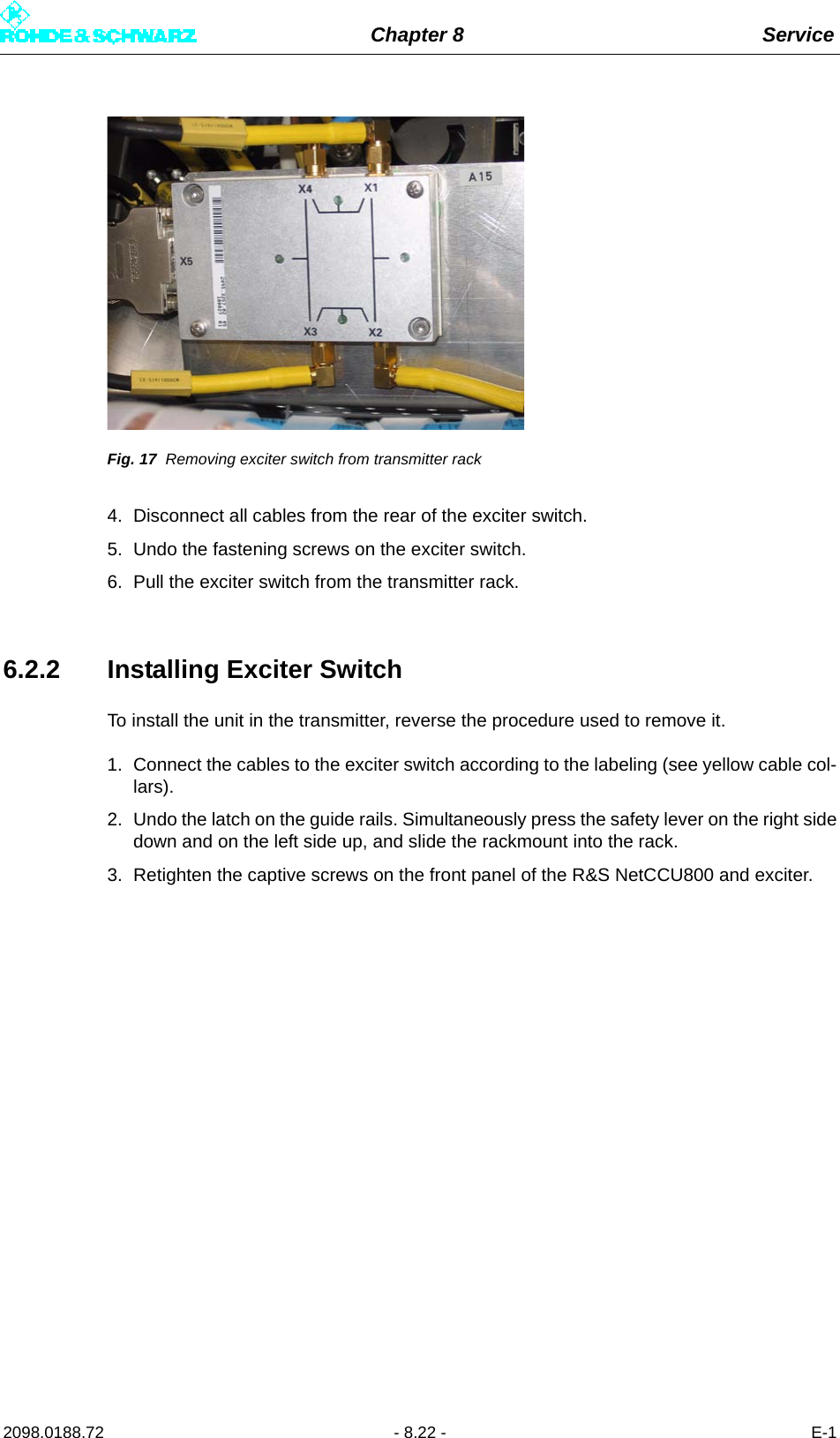 Chapter 8 Service2098.0188.72 - 8.22 - E-1Fig. 17 Removing exciter switch from transmitter rack4. Disconnect all cables from the rear of the exciter switch. 5. Undo the fastening screws on the exciter switch. 6. Pull the exciter switch from the transmitter rack.6.2.2 Installing Exciter SwitchTo install the unit in the transmitter, reverse the procedure used to remove it. 1. Connect the cables to the exciter switch according to the labeling (see yellow cable col-lars).2. Undo the latch on the guide rails. Simultaneously press the safety lever on the right sidedown and on the left side up, and slide the rackmount into the rack. 3. Retighten the captive screws on the front panel of the R&amp;S NetCCU800 and exciter. 