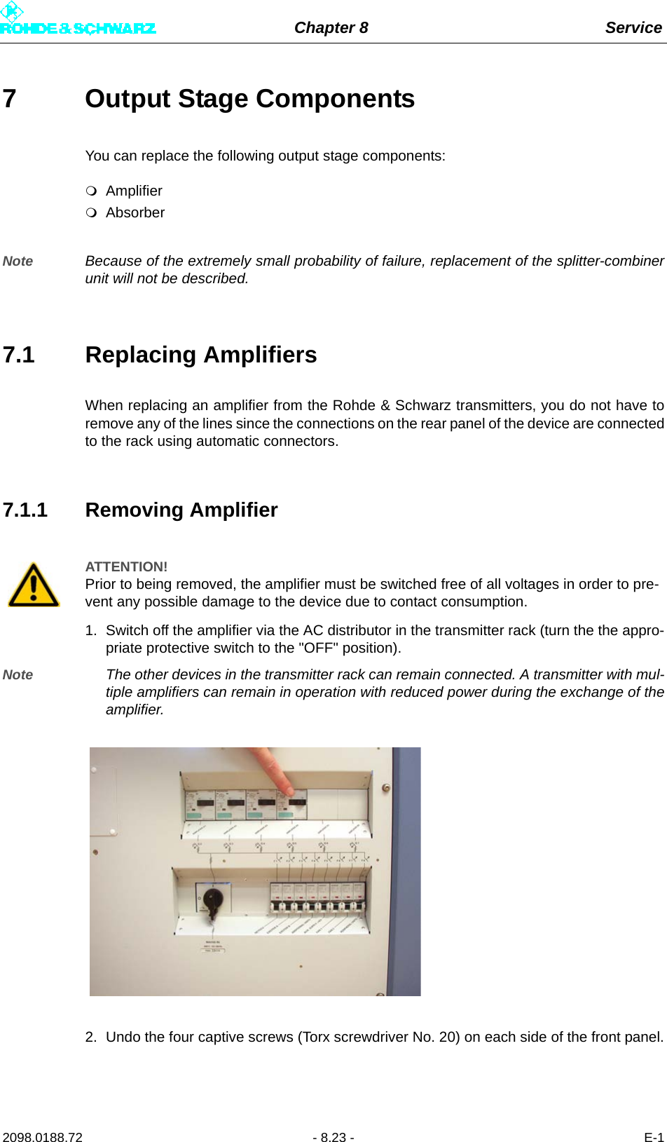 Chapter 8 Service2098.0188.72 - 8.23 - E-17 Output Stage Components You can replace the following output stage components:AmplifierAbsorberNote Because of the extremely small probability of failure, replacement of the splitter-combinerunit will not be described.7.1 Replacing AmplifiersWhen replacing an amplifier from the Rohde &amp; Schwarz transmitters, you do not have toremove any of the lines since the connections on the rear panel of the device are connectedto the rack using automatic connectors.7.1.1 Removing Amplifier1. Switch off the amplifier via the AC distributor in the transmitter rack (turn the the appro-priate protective switch to the &quot;OFF&quot; position).Note The other devices in the transmitter rack can remain connected. A transmitter with mul-tiple amplifiers can remain in operation with reduced power during the exchange of theamplifier.2. Undo the four captive screws (Torx screwdriver No. 20) on each side of the front panel.ATTENTION!Prior to being removed, the amplifier must be switched free of all voltages in order to pre-vent any possible damage to the device due to contact consumption.