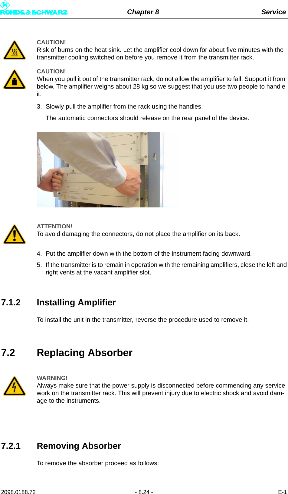 Chapter 8 Service2098.0188.72 - 8.24 - E-13. Slowly pull the amplifier from the rack using the handles.The automatic connectors should release on the rear panel of the device.4. Put the amplifier down with the bottom of the instrument facing downward.5. If the transmitter is to remain in operation with the remaining amplifiers, close the left andright vents at the vacant amplifier slot.7.1.2 Installing AmplifierTo install the unit in the transmitter, reverse the procedure used to remove it.7.2 Replacing Absorber7.2.1 Removing AbsorberTo remove the absorber proceed as follows:CAUTION!Risk of burns on the heat sink. Let the amplifier cool down for about five minutes with the transmitter cooling switched on before you remove it from the transmitter rack.CAUTION!When you pull it out of the transmitter rack, do not allow the amplifier to fall. Support it from below. The amplifier weighs about 28 kg so we suggest that you use two people to handle it.ATTENTION!To avoid damaging the connectors, do not place the amplifier on its back.WARNING!Always make sure that the power supply is disconnected before commencing any service work on the transmitter rack. This will prevent injury due to electric shock and avoid dam-age to the instruments.