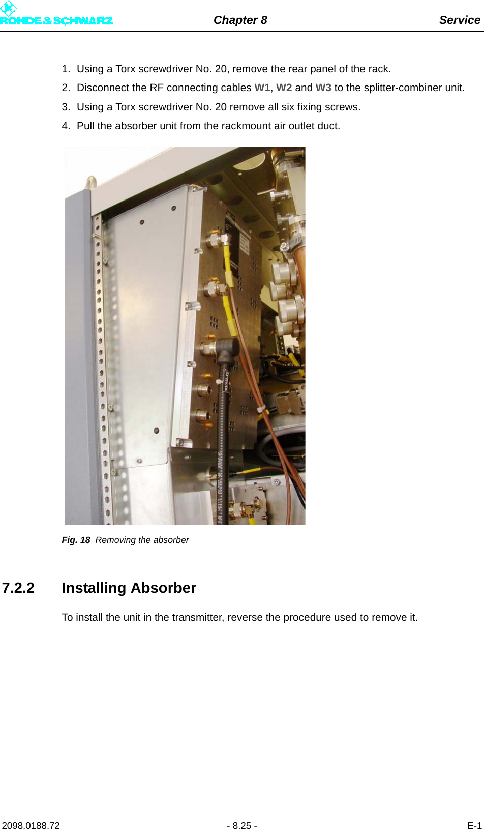 Chapter 8 Service2098.0188.72 - 8.25 - E-11. Using a Torx screwdriver No. 20, remove the rear panel of the rack.2. Disconnect the RF connecting cables W1, W2 and W3 to the splitter-combiner unit.3. Using a Torx screwdriver No. 20 remove all six fixing screws.4. Pull the absorber unit from the rackmount air outlet duct.Fig. 18 Removing the absorber7.2.2 Installing AbsorberTo install the unit in the transmitter, reverse the procedure used to remove it.