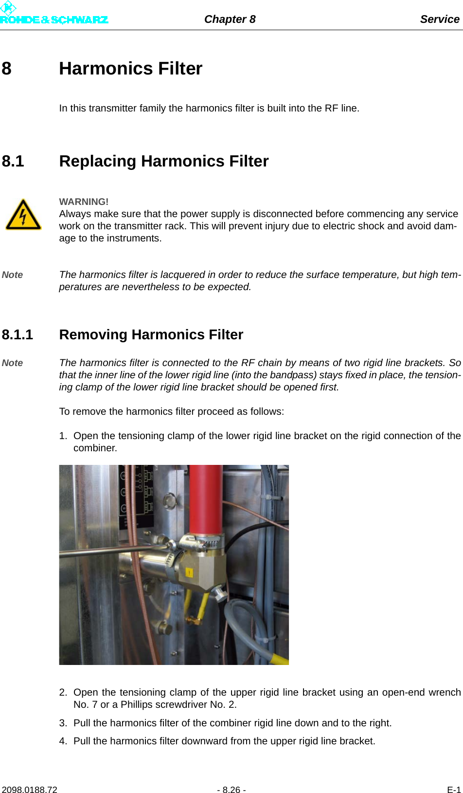 Chapter 8 Service2098.0188.72 - 8.26 - E-18 Harmonics Filter In this transmitter family the harmonics filter is built into the RF line.8.1 Replacing Harmonics FilterNote The harmonics filter is lacquered in order to reduce the surface temperature, but high tem-peratures are nevertheless to be expected.8.1.1 Removing Harmonics FilterNote The harmonics filter is connected to the RF chain by means of two rigid line brackets. Sothat the inner line of the lower rigid line (into the bandpass) stays fixed in place, the tension-ing clamp of the lower rigid line bracket should be opened first.To remove the harmonics filter proceed as follows:1. Open the tensioning clamp of the lower rigid line bracket on the rigid connection of thecombiner.2. Open the tensioning clamp of the upper rigid line bracket using an open-end wrenchNo. 7 or a Phillips screwdriver No. 2.3. Pull the harmonics filter of the combiner rigid line down and to the right.4. Pull the harmonics filter downward from the upper rigid line bracket.WARNING!Always make sure that the power supply is disconnected before commencing any service work on the transmitter rack. This will prevent injury due to electric shock and avoid dam-age to the instruments.