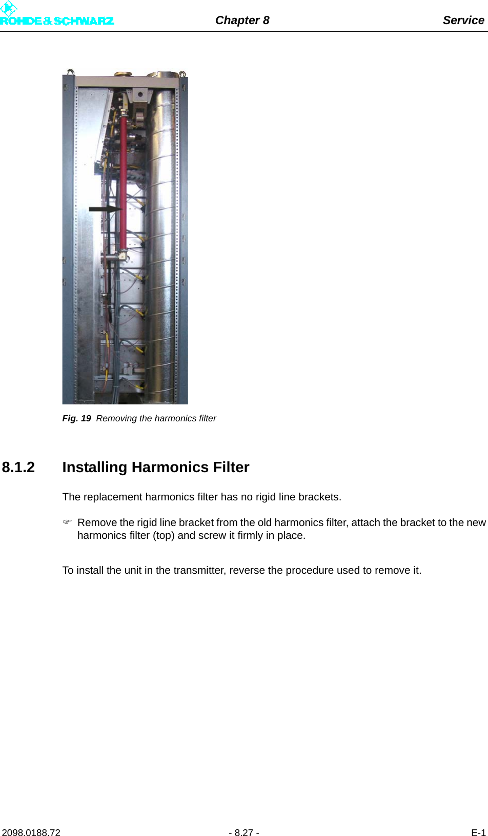 Chapter 8 Service2098.0188.72 - 8.27 - E-1Fig. 19 Removing the harmonics filter8.1.2 Installing Harmonics FilterThe replacement harmonics filter has no rigid line brackets.Remove the rigid line bracket from the old harmonics filter, attach the bracket to the newharmonics filter (top) and screw it firmly in place.To install the unit in the transmitter, reverse the procedure used to remove it.