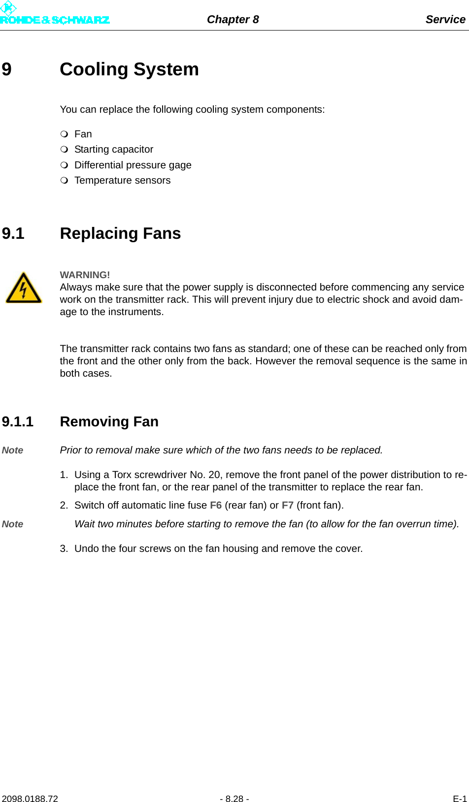 Chapter 8 Service2098.0188.72 - 8.28 - E-19 Cooling System You can replace the following cooling system components:FanStarting capacitorDifferential pressure gageTemperature sensors9.1 Replacing FansThe transmitter rack contains two fans as standard; one of these can be reached only fromthe front and the other only from the back. However the removal sequence is the same inboth cases.9.1.1 Removing FanNote Prior to removal make sure which of the two fans needs to be replaced.1. Using a Torx screwdriver No. 20, remove the front panel of the power distribution to re-place the front fan, or the rear panel of the transmitter to replace the rear fan.2. Switch off automatic line fuse F6 (rear fan) or F7 (front fan).Note Wait two minutes before starting to remove the fan (to allow for the fan overrun time).3. Undo the four screws on the fan housing and remove the cover.WARNING!Always make sure that the power supply is disconnected before commencing any service work on the transmitter rack. This will prevent injury due to electric shock and avoid dam-age to the instruments.