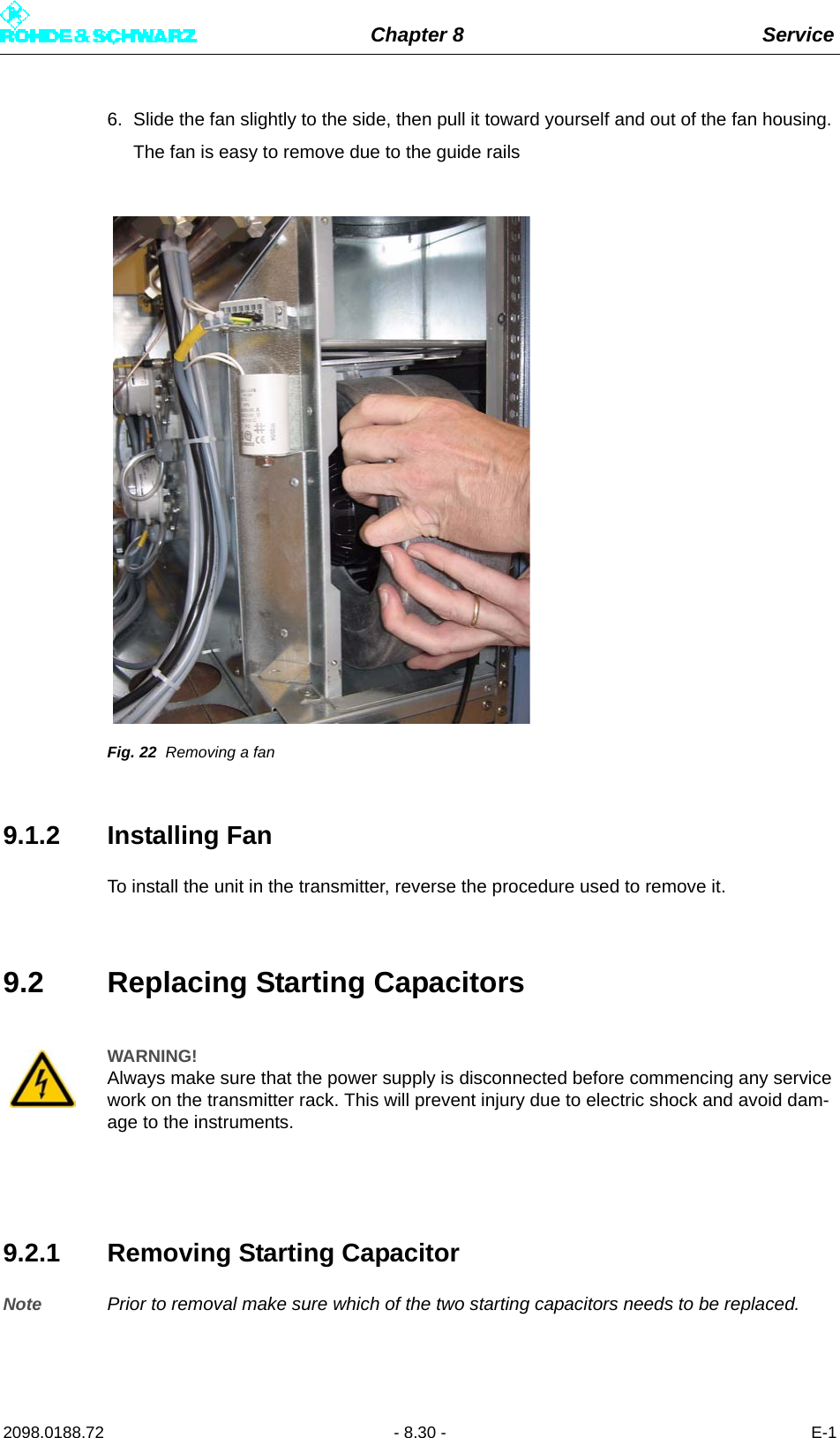 Chapter 8 Service2098.0188.72 - 8.30 - E-16. Slide the fan slightly to the side, then pull it toward yourself and out of the fan housing. The fan is easy to remove due to the guide railsFig. 22 Removing a fan9.1.2 Installing FanTo install the unit in the transmitter, reverse the procedure used to remove it.9.2 Replacing Starting Capacitors9.2.1 Removing Starting CapacitorNote Prior to removal make sure which of the two starting capacitors needs to be replaced.WARNING!Always make sure that the power supply is disconnected before commencing any service work on the transmitter rack. This will prevent injury due to electric shock and avoid dam-age to the instruments.