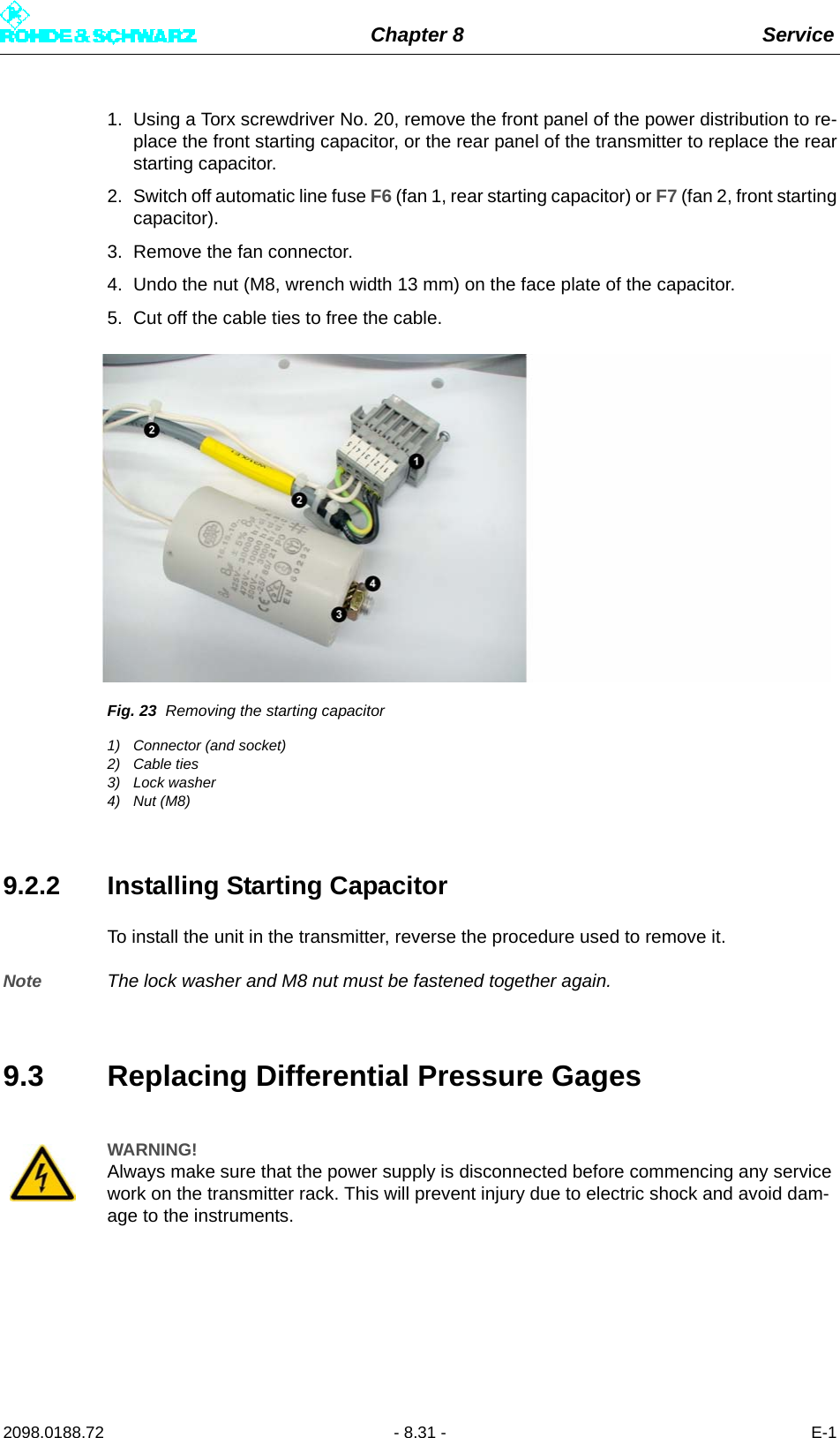 Chapter 8 Service2098.0188.72 - 8.31 - E-11. Using a Torx screwdriver No. 20, remove the front panel of the power distribution to re-place the front starting capacitor, or the rear panel of the transmitter to replace the rearstarting capacitor.2. Switch off automatic line fuse F6 (fan 1, rear starting capacitor) or F7 (fan 2, front startingcapacitor).3. Remove the fan connector.4. Undo the nut (M8, wrench width 13 mm) on the face plate of the capacitor.5. Cut off the cable ties to free the cable.Fig. 23 Removing the starting capacitor1) Connector (and socket)2) Cable ties3) Lock washer4) Nut (M8)9.2.2 Installing Starting CapacitorTo install the unit in the transmitter, reverse the procedure used to remove it.Note The lock washer and M8 nut must be fastened together again.9.3 Replacing Differential Pressure GagesWARNING!Always make sure that the power supply is disconnected before commencing any service work on the transmitter rack. This will prevent injury due to electric shock and avoid dam-age to the instruments.