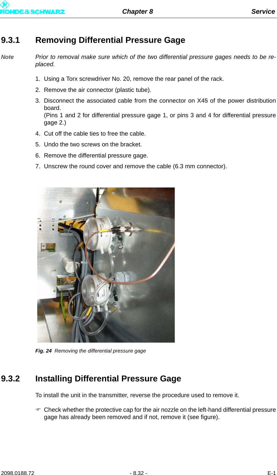 Chapter 8 Service2098.0188.72 - 8.32 - E-19.3.1 Removing Differential Pressure GageNote Prior to removal make sure which of the two differential pressure gages needs to be re-placed.1. Using a Torx screwdriver No. 20, remove the rear panel of the rack.2. Remove the air connector (plastic tube).3. Disconnect the associated cable from the connector on X45 of the power distributionboard. (Pins 1 and 2 for differential pressure gage 1, or pins 3 and 4 for differential pressuregage 2.)4. Cut off the cable ties to free the cable.5. Undo the two screws on the bracket.6. Remove the differential pressure gage.7. Unscrew the round cover and remove the cable (6.3 mm connector).Fig. 24 Removing the differential pressure gage9.3.2 Installing Differential Pressure GageTo install the unit in the transmitter, reverse the procedure used to remove it.Check whether the protective cap for the air nozzle on the left-hand differential pressuregage has already been removed and if not, remove it (see figure).