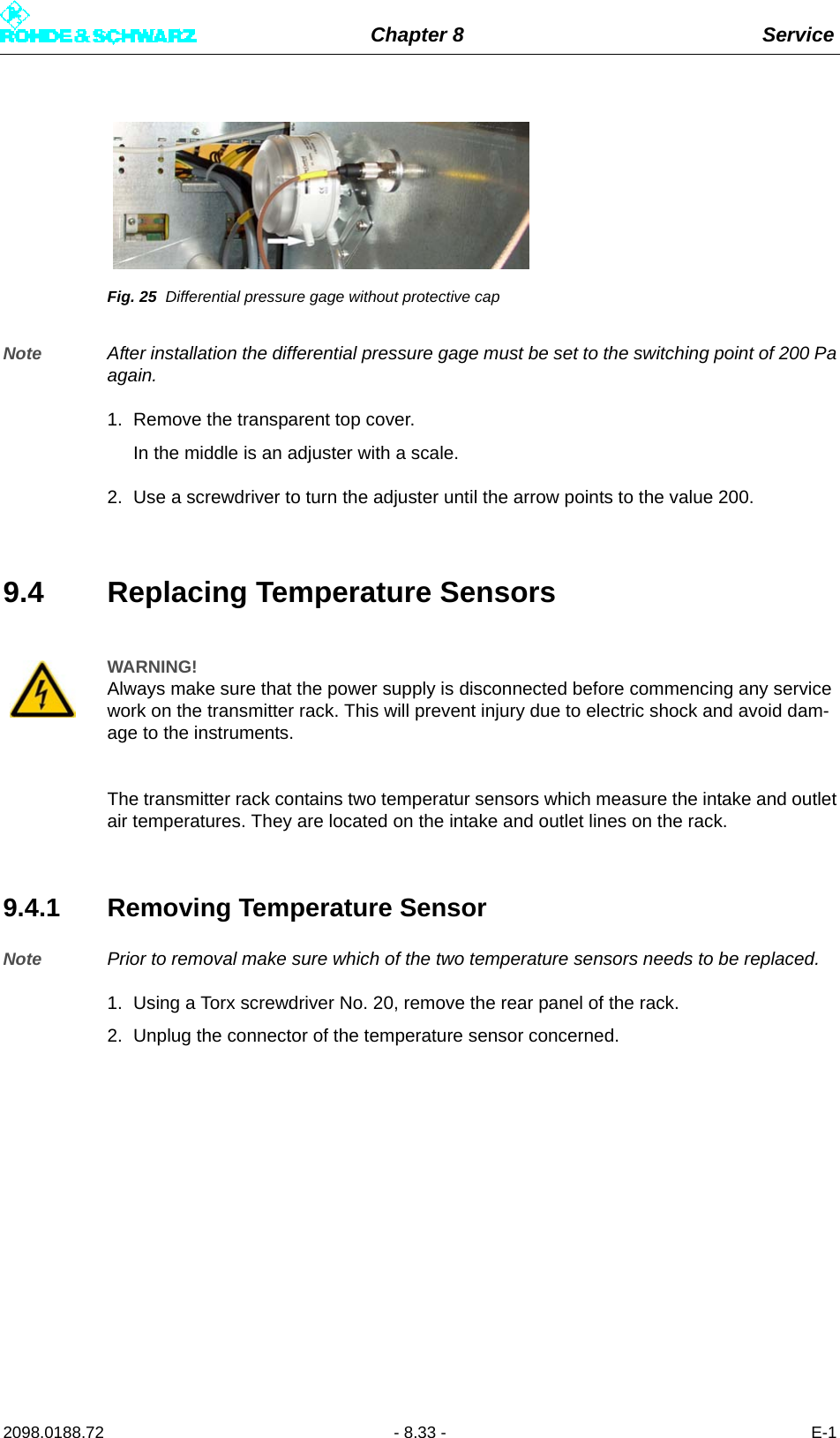 Chapter 8 Service2098.0188.72 - 8.33 - E-1Fig. 25 Differential pressure gage without protective capNote After installation the differential pressure gage must be set to the switching point of 200 Paagain. 1. Remove the transparent top cover.In the middle is an adjuster with a scale.2. Use a screwdriver to turn the adjuster until the arrow points to the value 200.9.4 Replacing Temperature SensorsThe transmitter rack contains two temperatur sensors which measure the intake and outletair temperatures. They are located on the intake and outlet lines on the rack.9.4.1 Removing Temperature SensorNote Prior to removal make sure which of the two temperature sensors needs to be replaced.1. Using a Torx screwdriver No. 20, remove the rear panel of the rack.2. Unplug the connector of the temperature sensor concerned.WARNING!Always make sure that the power supply is disconnected before commencing any service work on the transmitter rack. This will prevent injury due to electric shock and avoid dam-age to the instruments.