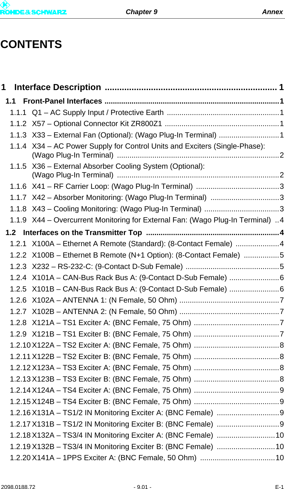 Chapter 9 Annex2098.0188.72 - 9.01 - E-1CONTENTS1 Interface Description ....................................................................... 11.1 Front-Panel Interfaces ....................................................................................11.1.1 Q1 – AC Supply Input / Protective Earth ......................................................11.1.2 X57 – Optional Connector Kit ZR800Z1 .......................................................11.1.3 X33 – External Fan (Optional): (Wago Plug-In Terminal) .............................11.1.4 X34 – AC Power Supply for Control Units and Exciters (Single-Phase): (Wago Plug-In Terminal)  ..............................................................................21.1.5 X36 – External Absorber Cooling System (Optional): (Wago Plug-In Terminal)  ..............................................................................21.1.6 X41 – RF Carrier Loop: (Wago Plug-In Terminal) ........................................31.1.7 X42 – Absorber Monitoring: (Wago Plug-In Terminal)  .................................31.1.8 X43 – Cooling Monitoring: (Wago Plug-In Terminal) ....................................31.1.9 X44 – Overcurrent Monitoring for External Fan: (Wago Plug-In Terminal)  ..41.2 Interfaces on the Transmitter Top  ................................................................41.2.1 X100A – Ethernet A Remote (Standard): (8-Contact Female) .....................41.2.2 X100B – Ethernet B Remote (N+1 Option): (8-Contact Female) .................51.2.3 X232 – RS-232-C: (9-Contact D-Sub Female) .............................................51.2.4 X101A – CAN-Bus Rack Bus A: (9-Contact D-Sub Female) ........................61.2.5 X101B – CAN-Bus Rack Bus A: (9-Contact D-Sub Female) ........................61.2.6 X102A – ANTENNA 1: (N Female, 50 Ohm) ................................................71.2.7 X102B – ANTENNA 2: (N Female, 50 Ohm) ................................................71.2.8 X121A – TS1 Exciter A: (BNC Female, 75 Ohm) .........................................71.2.9 X121B – TS1 Exciter B: (BNC Female, 75 Ohm) .........................................71.2.10 X122A – TS2 Exciter A: (BNC Female, 75 Ohm) .........................................81.2.11 X122B – TS2 Exciter B: (BNC Female, 75 Ohm) .........................................81.2.12 X123A – TS3 Exciter A: (BNC Female, 75 Ohm) .........................................81.2.13 X123B – TS3 Exciter B: (BNC Female, 75 Ohm) .........................................81.2.14 X124A – TS4 Exciter A: (BNC Female, 75 Ohm) .........................................91.2.15 X124B – TS4 Exciter B: (BNC Female, 75 Ohm) .........................................91.2.16 X131A – TS1/2 IN Monitoring Exciter A: (BNC Female)  ..............................91.2.17 X131B – TS1/2 IN Monitoring Exciter B: (BNC Female)  ..............................91.2.18 X132A – TS3/4 IN Monitoring Exciter A: (BNC Female)  ............................101.2.19 X132B – TS3/4 IN Monitoring Exciter B: (BNC Female)  ............................101.2.20 X141A – 1PPS Exciter A: (BNC Female, 50 Ohm)  ....................................10