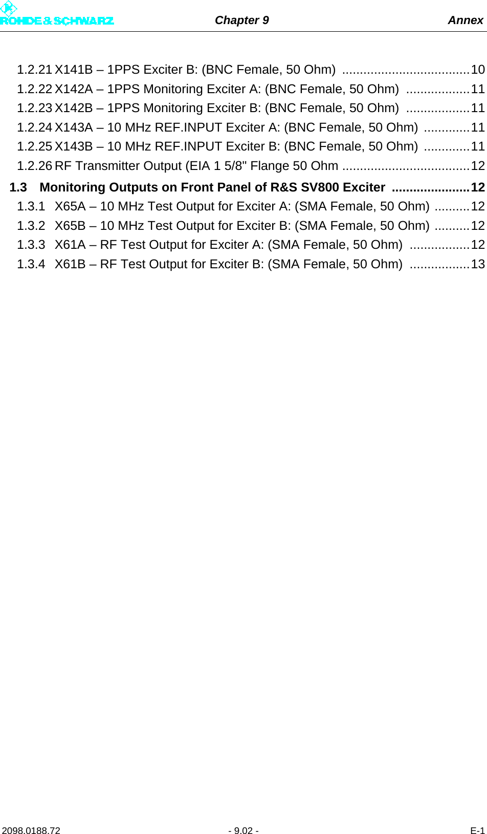 Chapter 9 Annex2098.0188.72 - 9.02 - E-11.2.21 X141B – 1PPS Exciter B: (BNC Female, 50 Ohm)  ....................................101.2.22 X142A – 1PPS Monitoring Exciter A: (BNC Female, 50 Ohm)  ..................111.2.23 X142B – 1PPS Monitoring Exciter B: (BNC Female, 50 Ohm)  ..................111.2.24 X143A – 10 MHz REF.INPUT Exciter A: (BNC Female, 50 Ohm) .............111.2.25 X143B – 10 MHz REF.INPUT Exciter B: (BNC Female, 50 Ohm) .............111.2.26 RF Transmitter Output (EIA 1 5/8&quot; Flange 50 Ohm ....................................121.3 Monitoring Outputs on Front Panel of R&amp;S SV800 Exciter  ......................121.3.1 X65A – 10 MHz Test Output for Exciter A: (SMA Female, 50 Ohm) ..........121.3.2 X65B – 10 MHz Test Output for Exciter B: (SMA Female, 50 Ohm) ..........121.3.3 X61A – RF Test Output for Exciter A: (SMA Female, 50 Ohm)  .................121.3.4 X61B – RF Test Output for Exciter B: (SMA Female, 50 Ohm)  .................13