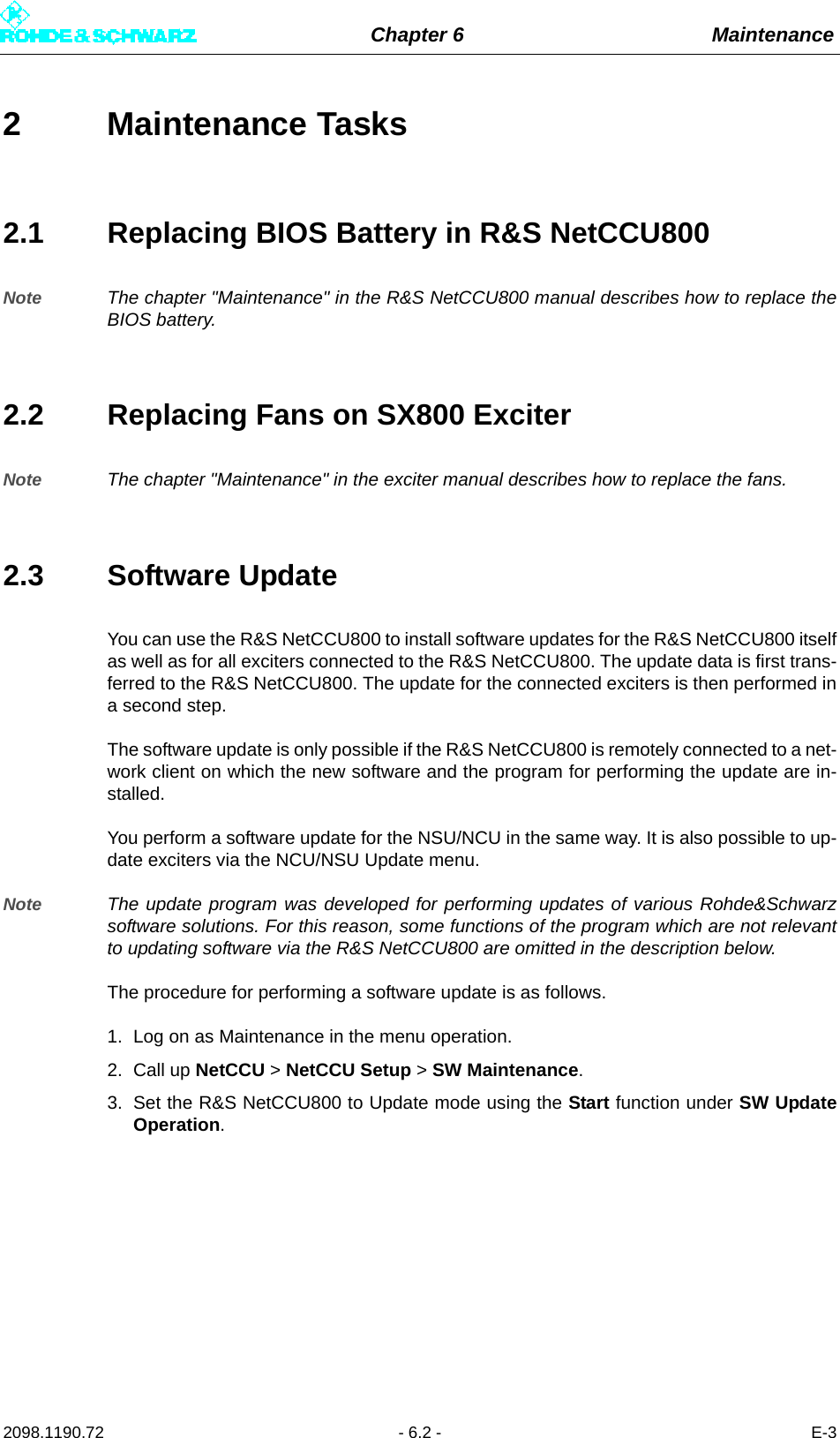 Chapter 6 Maintenance2098.1190.72 - 6.2 - E-32 Maintenance Tasks2.1 Replacing BIOS Battery in R&amp;S NetCCU800Note The chapter &quot;Maintenance&quot; in the R&amp;S NetCCU800 manual describes how to replace theBIOS battery.2.2 Replacing Fans on SX800 ExciterNote The chapter &quot;Maintenance&quot; in the exciter manual describes how to replace the fans.2.3 Software UpdateYou can use the R&amp;S NetCCU800 to install software updates for the R&amp;S NetCCU800 itselfas well as for all exciters connected to the R&amp;S NetCCU800. The update data is first trans-ferred to the R&amp;S NetCCU800. The update for the connected exciters is then performed ina second step.The software update is only possible if the R&amp;S NetCCU800 is remotely connected to a net-work client on which the new software and the program for performing the update are in-stalled. You perform a software update for the NSU/NCU in the same way. It is also possible to up-date exciters via the NCU/NSU Update menu.Note The update program was developed for performing updates of various Rohde&amp;Schwarzsoftware solutions. For this reason, some functions of the program which are not relevantto updating software via the R&amp;S NetCCU800 are omitted in the description below. The procedure for performing a software update is as follows. 1. Log on as Maintenance in the menu operation.2. Call up NetCCU &gt; NetCCU Setup &gt; SW Maintenance. 3. Set the R&amp;S NetCCU800 to Update mode using the Start function under SW UpdateOperation.