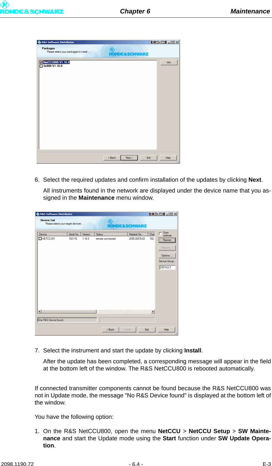 Chapter 6 Maintenance2098.1190.72 - 6.4 - E-36. Select the required updates and confirm installation of the updates by clicking Next.All instruments found in the network are displayed under the device name that you as-signed in the Maintenance menu window.7. Select the instrument and start the update by clicking Install. After the update has been completed, a corresponding message will appear in the fieldat the bottom left of the window. The R&amp;S NetCCU800 is rebooted automatically.If connected transmitter components cannot be found because the R&amp;S NetCCU800 wasnot in Update mode, the message &quot;No R&amp;S Device found&quot; is displayed at the bottom left ofthe window. You have the following option: 1. On the R&amp;S NetCCU800, open the menu NetCCU &gt; NetCCU Setup &gt; SW Mainte-nance and start the Update mode using the Start function under SW Update Opera-tion.