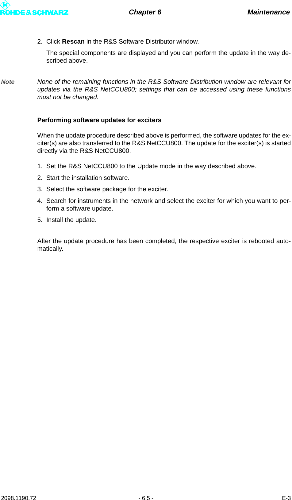 Chapter 6 Maintenance2098.1190.72 - 6.5 - E-32. Click Rescan in the R&amp;S Software Distributor window. The special components are displayed and you can perform the update in the way de-scribed above.Note None of the remaining functions in the R&amp;S Software Distribution window are relevant forupdates via the R&amp;S NetCCU800; settings that can be accessed using these functionsmust not be changed. Performing software updates for excitersWhen the update procedure described above is performed, the software updates for the ex-citer(s) are also transferred to the R&amp;S NetCCU800. The update for the exciter(s) is starteddirectly via the R&amp;S NetCCU800. 1. Set the R&amp;S NetCCU800 to the Update mode in the way described above. 2. Start the installation software. 3. Select the software package for the exciter.4. Search for instruments in the network and select the exciter for which you want to per-form a software update. 5. Install the update.After the update procedure has been completed, the respective exciter is rebooted auto-matically. 