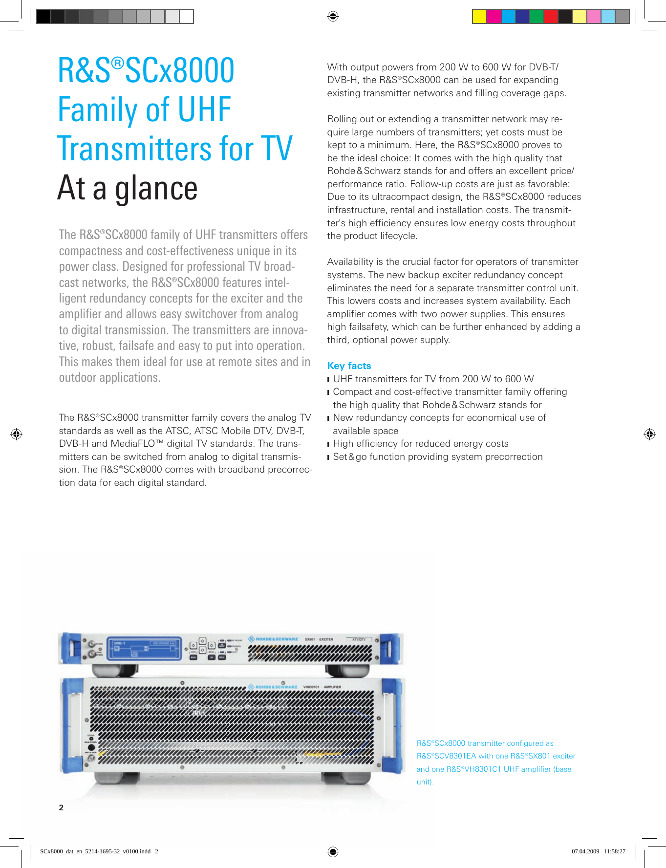 2The R&amp;S®SCx8000 family of UHF transmitters offers compactness and cost-effectiveness unique in its power class. Designed for professional TV broad-cast networks, the R&amp;S®SCx8000 features intel-ligent  redundancy concepts for the exciter and the amplifier and allows easy switchover from analog to digital transmission. The transmitters are innova-tive, robust, failsafe and easy to put into operation. This makes them ideal for use at remote sites and in  outdoor applications.R&amp;S®SCx8000Family of UHF Transmitters for TVAt a glanceThe R&amp;S®SCx8000 transmitter family covers the analog TV standards as well as the ATSC, ATSC Mobile DTV, DVB-T, DVB-H and MediaFLO™ digital TV standards. The trans-mitters can be switched from analog to digital transmis-sion. The R&amp;S®SCx8000 comes with broadband precorrec-tion data for each digital standard.With output powers from 200 W to 600 W for DVB-T/DVB-H, the R&amp;S®SCx8000 can be used for expanding  existing transmitter networks and filling coverage gaps. Rolling out or extending a transmitter network may re-quire large numbers of transmitters; yet costs must be kept to a minimum. Here, the R&amp;S®SCx8000 proves to be the ideal choice: It comes with the high quality that Rohde &amp; Schwarz stands for and offers an excellent price/performance ratio. Follow-up costs are just as favorable: Due to its ultracompact design, the R&amp;S®SCx8000 reduces infrastructure, rental and installation costs. The transmit-ter&apos;s high efficiency ensures low energy costs throughout the product lifecycle.Availability is the crucial factor for operators of trans mitter systems. The new backup exciter redundancy concept eliminates the need for a separate transmitter control unit. This lowers costs and increases system availability. Each amplifier comes with two power supplies. This ensures high failsafety, which can be further enhanced by adding a third, optional power supply.Key factsUHF transmitters for TV from 200 W to 600 W JCompact and cost-effective transmitter family offering  Jthe high quality that Rohde &amp; Schwarz stands forNew redundancy concepts for economical use of  J available spaceHighefﬁciencyforreducedenergycosts JSet &amp; go function providing system precorrection JR&amp;S®SCx8000 transmitter configured as R&amp;S®SCV8301EA with one R&amp;S®SX801 exciter and one R&amp;S®VH8301C1 UHF amplifier (base unit).SCx8000_dat_en_5214-1695-32_v0100.indd   2 07.04.2009   11:58:27