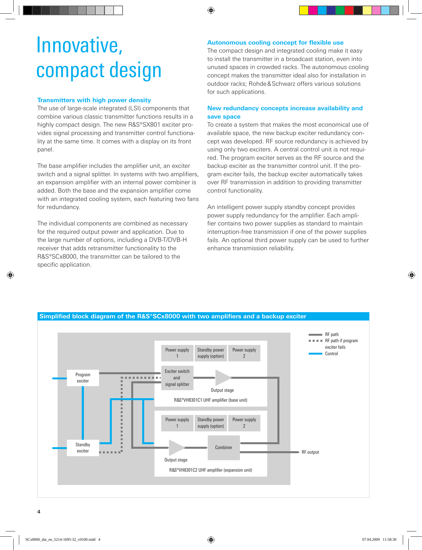 4Innovative,compact designTransmitters with high power densityThe use of large-scale integrated (LSI) components that combine various classic transmitter functions results in a highly compact design. The new R&amp;S®SX801 exciter pro-vides signal processing and transmitter control functiona-lity at the same time. It comes with a display on its front  panel.The base amplifier includes the amplifier unit, an exciter switch and a signal splitter. In systems with two amplifiers, an expansion amplifier with an internal power combiner is added. Both the base and the expansion amplifier come with an integrated cooling system, each featuring two fans for redundancy.The individual components are combined as  necessary for the required output power and application. Due to the large number of options, including a DVB-T/DVB-H receiver that adds retransmitter functionality to the R&amp;S®SCx8000, the transmitter can be tailored to the  specific application.Simplified block diagram of the R&amp;S®SCx8000 with two amplifiers and a backup exciterStandby powersupply (option)Power supply2Power supply1Exciter switchand signal splitterOutput stageProgramexciter¸VH8301C1 UHF ampliﬁer (base unit)Standby powersupply (option)Power supply2Power supply1Output stageStandbyexciter¸VH8301C2 UHF ampliﬁer (expansion unit)Combiner RF outputRF pathRF path if program exciter failsControlAutonomous cooling concept for flexible useThe compact design and integrated cooling make it easy to install the transmitter in a broadcast station, even into unused spaces in crowded racks. The autonomous cooling concept makes the transmitter ideal also for installation in outdoor racks; Rohde &amp; Schwarz offers various solutions for such applications.New redundancy concepts increase availability and save spaceTo create a system that makes the most economical use of available space, the new backup exciter redundancy con-cept was developed. RF source redundancy is achieved by using only two exciters. A central control unit is not requi-red. The program exciter serves as the RF source and the backup exciter as the transmitter control unit. If the pro-gram exciter fails, the backup exciter automatically takes over RF transmission in addition to providing transmitter control functionality.An intelligent power supply standby concept provides power supply redundancy for the amplifier. Each ampli-fier contains two power supplies as standard to maintain interruption-free transmission if one of the power supplies fails. An optional third power supply can be used to further enhance transmission reliability.SCx8000_dat_en_5214-1695-32_v0100.indd   4 07.04.2009   11:58:30