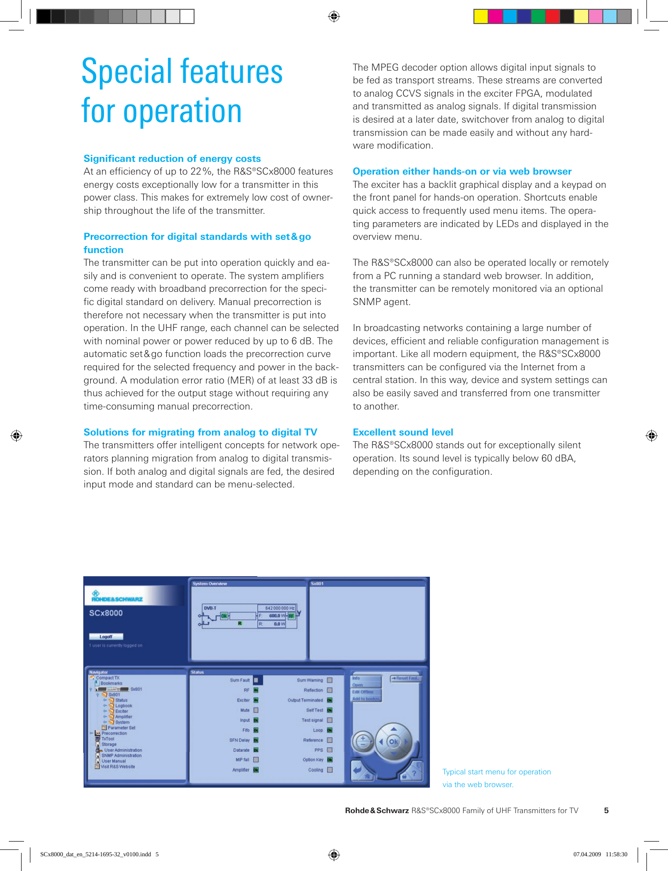   Rohde &amp; Schwarz R&amp;S®SCx8000 Family of UHF  Trans mitters for TV  5Special featuresfor operationSignificant reduction of energy costsAt an efficiency of up to 22 %, the R&amp;S®SCx8000 features energy costs exceptionally low for a transmitter in this  power class. This makes for extremely low cost of owner-ship throughout the life of the transmitter.Precorrection for digital standards with set &amp; go  functionThe transmitter can be put into operation quickly and ea-sily and is convenient to operate. The system amplifiers come ready with broadband precorrection for the speci-fic digital standard on delivery. Manual precorrection is therefore not necessary when the transmitter is put into operation. In the UHF range, each channel can be selected with nominal power or power reduced by up to 6 dB. The automatic set &amp; go function loads the precorrection curve required for the selected frequency and power in the back-ground. A modulation error ratio (MER) of at least 33 dB is thus achieved for the output stage without requiring any time-consuming manual precorrection.Solutions for migrating from analog to digital TVThe transmitters offer intelligent concepts for network ope-rators planning migration from analog to digital transmis-sion. If both analog and digital signals are fed, the desired input mode and standard can be menu-selected.Typical start menu for operationvia the web browser.The MPEG decoder option allows digital input signals to be fed as transport streams. These streams are converted to analog CCVS signals in the exciter FPGA, modulated and transmitted as analog signals. If digital transmission is desired at a later date, switchover from analog to digital transmission can be made easily and without any hard-ware  modification.Operation either hands-on or via web browserThe exciter has a backlit graphical display and a keypad on the front panel for hands-on operation. Shortcuts enable quick access to frequently used menu items. The opera-ting parameters are indicated by LEDs and displayed in the overview menu.The R&amp;S®SCx8000 can also be operated locally or remotely from a PC running a standard web browser. In addition, the transmitter can be remotely monitored via an optional SNMP agent.In broadcasting networks containing a large number of  devices, efficient and reliable configuration management is important. Like all modern equipment, the R&amp;S®SCx8000 transmitters can be configured via the Internet from a  central station. In this way, device and system settings can also be easily saved and transferred from one transmitter to another.Excellent sound levelThe R&amp;S®SCx8000 stands out for exceptionally silent  operation. Its sound level is typically below 60 dBA,  depending on the configuration. SCx8000_dat_en_5214-1695-32_v0100.indd   5 07.04.2009   11:58:30