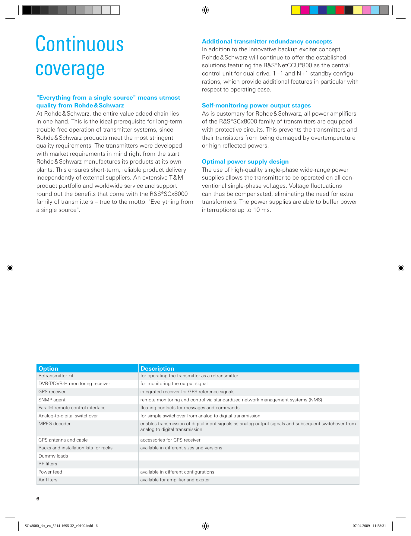 6Continuous  coverage&quot;Everything from a single source&quot; means utmost quality from Rohde &amp; SchwarzAt Rohde &amp; Schwarz, the entire value added chain lies in one hand. This is the ideal prerequisite for long-term, trouble-free operation of transmitter systems, since  Rohde &amp; Schwarz products meet the most stringent quality requirements. The transmitters were developed with market requirements in mind right from the start.  Rohde &amp; Schwarz manufactures its products at its own plants. This ensures short-term, reliable product  delivery independently of external suppliers. An extensive T &amp; M product portfolio and worldwide service and support round out the benefits that come with the R&amp;S®SCx8000 family of transmitters – true to the motto: &quot;Everything from a single source&quot;.Option DescriptionRetransmitter kit  for operating the transmitter as a retransmitterDVB-T/DVB-H monitoring receiver for monitoring the output signalGPS receiver integrated receiver for GPS reference signalsSNMP agent  remote monitoring and control via standardized network management systems (NMS)Parallel remote control interface floating contacts for messages and commandsAnalog-to-digital switchover for simple switchover from analog to digital transmissionMPEG decoder enables transmission of digital input signals as analog output signals and subsequent switchover from analog to digital transmissionGPS antenna and cable accessories for GPS receiverRacks and installation kits for racks available in different sizes and versionsDummy loadsRF filtersPower feed available in different configurationsAir filters available for amplifier and exciterAdditional transmitter redundancy conceptsIn addition to the innovative backup exciter concept,  Rohde &amp; Schwarz will continue to offer the established  solutions featuring the R&amp;S®NetCCU®800 as the central control unit for dual drive, 1+1 and N+1 standby configu-rations, which provide additional features in particular with respect to operating ease.Self-monitoring power output stagesAs is customary for Rohde &amp; Schwarz, all power amplifiers of the R&amp;S®SCx8000 family of transmitters are equipped with protective circuits. This prevents the transmitters and their transistors from being damaged by overtemperature or high reflected powers.Optimal power supply designThe use of high-quality single-phase wide-range  power supplies allows the transmitter to be operated on all con-ventional single-phase voltages. Voltage fluctuations can thus be compensated, eliminating the need for extra transformers. The power supplies are able to buffer power  interruptions up to 10 ms.SCx8000_dat_en_5214-1695-32_v0100.indd   6 07.04.2009   11:58:31