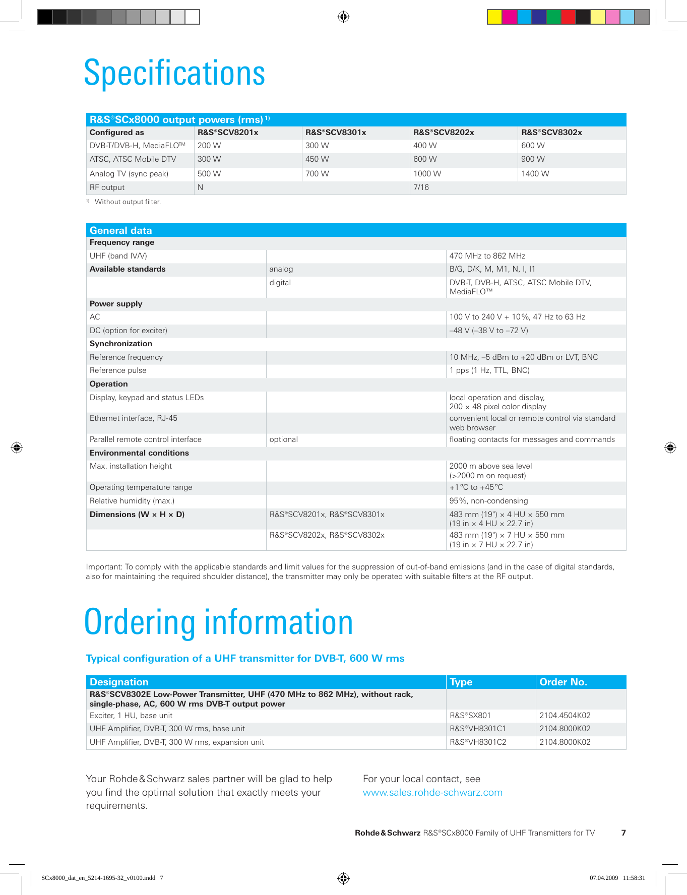   Rohde &amp; Schwarz R&amp;S®SCx8000 Family of UHF  Trans mitters for TV  7SpecificationsR&amp;S®SCx8000 output powers (rms) 1)Configured as R&amp;S®SCV8201x R&amp;S®SCV8301x R&amp;S®SCV8202x R&amp;S®SCV8302xDVB-T/DVB-H, MediaFLOTM 200 W 300 W 400 W 600 WATSC, ATSC Mobile DTV 300 W 450 W 600 W 900 WAnalog TV (sync peak) 500 W 700 W 1000 W 1400 WRF output N 7/161)  Without output filter.General dataFrequency rangeUHF (band IV/V) 470 MHz to 862 MHzAvailable standards analog B/G, D/K, M, M1, N, I, I1digital DVB-T, DVB-H, ATSC, ATSC Mobile DTV,  MediaFLO™ Power supplyAC 100 V to 240 V + 10 %, 47 Hz to 63 HzDC (option for exciter) –48 V (–38 V to –72 V)  SynchronizationReference frequency 10 MHz, –5 dBm to +20 dBm or LVT, BNCReference pulse 1 pps (1 Hz, TTL, BNC)OperationDisplay, keypad and status LEDs local operation and display, 200 × 48 pixel color displayEthernet interface, RJ-45  convenient local or remote control via standard web browserParallel remote control interface optional floating contacts for messages and commandsEnvironmental conditionsMax. installation height 2000 m above sea level (&gt;2000 m on request)Operating temperature range +1 °C to +45 °CRelative humidity (max.) 95 %, non-condensingDimensions (W × H × D) R&amp;S®SCV8201x, R&amp;S®SCV8301x 483 mm (19&quot;) × 4 HU × 550 mm(19 in × 4 HU × 22.7 in)R&amp;S®SCV8202x, R&amp;S®SCV8302x 483 mm (19&quot;) × 7 HU × 550 mm(19 in × 7 HU × 22.7 in) Important: To comply with the applicable standards and limit values for the suppression of out-of-band emissions (and in the case of digital standards, also for maintaining the required shoulder distance), the transmitter may only be operated with suitable filters at the RF output.Typical configuration of a UHF transmitter for DVB-T, 600 W rmsDesignation Type Order No.R&amp;S®SCV8302E Low-Power Transmitter, UHF (470 MHz to 862 MHz), without rack,  single-phase, AC, 600 W rms DVB-T output powerExciter, 1 HU, base unit R&amp;S®SX801 2104.4504K02UHF Amplifier, DVB-T, 300 W rms, base unit R&amp;S®VH8301C1 2104.8000K02UHF Amplifier, DVB-T, 300 W rms, expansion unit R&amp;S®VH8301C2 2104.8000K02Your Rohde &amp; Schwarz sales partner will be glad to help you find the optimal solution that exactly meets your  requirements.For your local contact, seewww.sales.rohde-schwarz.comOrdering informationSCx8000_dat_en_5214-1695-32_v0100.indd   7 07.04.2009   11:58:31