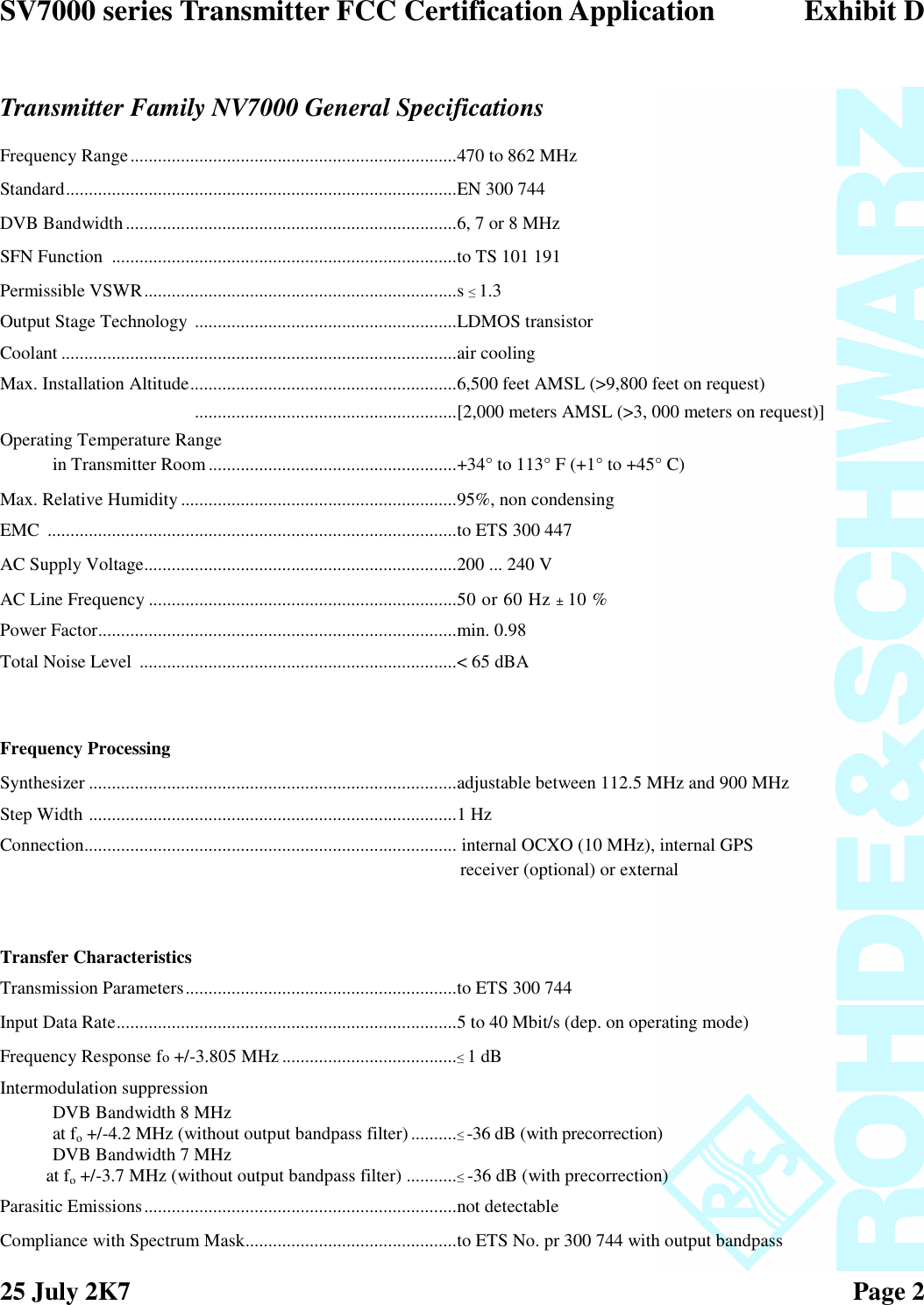 SV7000 series Transmitter FCC Certification Application Exhibit D25 July 2K7 Page 2Transmitter Family NV7000 General SpecificationsFrequency Range.......................................................................470 to 862 MHzStandard.....................................................................................EN 300 744DVB Bandwidth........................................................................6, 7 or 8 MHzSFN Function ...........................................................................to TS 101 191Permissible VSWR....................................................................s ≤1.3Output Stage Technology .........................................................LDMOS transistorCoolant ......................................................................................air coolingMax. Installation Altitude..........................................................6,500 feet AMSL (&gt;9,800 feet on request).........................................................[2,000 meters AMSL (&gt;3, 000 meters on request)]Operating Temperature Rangein Transmitter Room......................................................+34° to 113° F (+1° to +45° C)Max. Relative Humidity ............................................................95%, non condensingEMC .........................................................................................to ETS 300 447AC Supply Voltage....................................................................200 ... 240 VAC Line Frequency ...................................................................50 or 60 Hz ±10 %Power Factor..............................................................................min. 0.98Total Noise Level .....................................................................&lt; 65 dBAFrequency ProcessingSynthesizer ................................................................................adjustable between 112.5 MHz and 900 MHzStep Width ................................................................................1 HzConnection................................................................................. internal OCXO (10 MHz), internal GPSreceiver (optional) or externalTransfer CharacteristicsTransmission Parameters...........................................................to ETS 300 744Input Data Rate..........................................................................5 to 40 Mbit/s (dep. on operating mode)Frequency Response fo+/-3.805 MHz ......................................≤1 dBIntermodulation suppressionDVB Bandwidth 8 MHzat fo+/-4.2 MHz (without output bandpass filter) ..........≤-36 dB (with precorrection)DVB Bandwidth 7 MHzat fo+/-3.7 MHz (without output bandpass filter) ...........≤-36 dB (with precorrection)Parasitic Emissions....................................................................not detectableCompliance with Spectrum Mask..............................................to ETS No. pr 300 744 with output bandpass