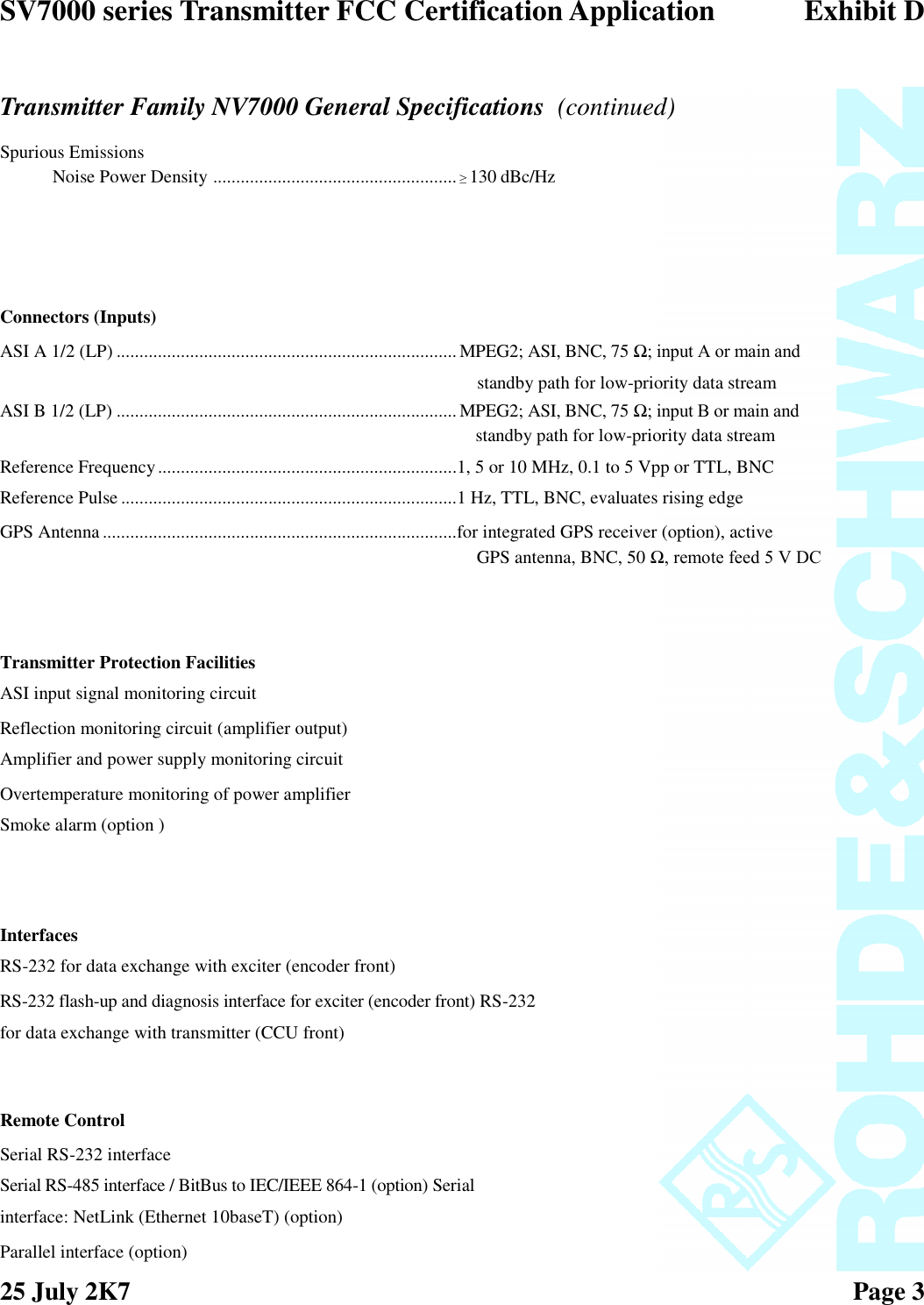 SV7000 series Transmitter FCC Certification Application Exhibit D25 July 2K7 Page 3Transmitter Family NV7000 General Specifications (continued)Spurious EmissionsNoise Power Density .....................................................≥130 dBc/HzConnectors (Inputs)ASI A 1/2 (LP) ..........................................................................MPEG2; ASI, BNC, 75 Ω; input A or main andstandby path for low-priority data streamASI B 1/2 (LP) .......................................................................... MPEG2; ASI, BNC, 75 Ω; input B or main andstandby path for low-priority data streamReference Frequency.................................................................1, 5 or 10 MHz, 0.1 to 5 Vpp or TTL, BNCReference Pulse .........................................................................1 Hz, TTL, BNC, evaluates rising edgeGPS Antenna.............................................................................for integrated GPS receiver (option), activeGPS antenna, BNC, 50 Ω, remote feed 5 V DCTransmitter Protection FacilitiesASI input signal monitoring circuitReflection monitoring circuit (amplifier output)Amplifier and power supply monitoring circuitOvertemperature monitoring of power amplifierSmoke alarm (option )InterfacesRS-232 for data exchange with exciter (encoder front)RS-232 flash-up and diagnosis interface for exciter (encoder front) RS-232for data exchange with transmitter (CCU front)Remote ControlSerial RS-232 interfaceSerial RS-485 interface / BitBus to IEC/IEEE 864-1 (option) Serialinterface: NetLink (Ethernet 10baseT) (option)Parallel interface (option)