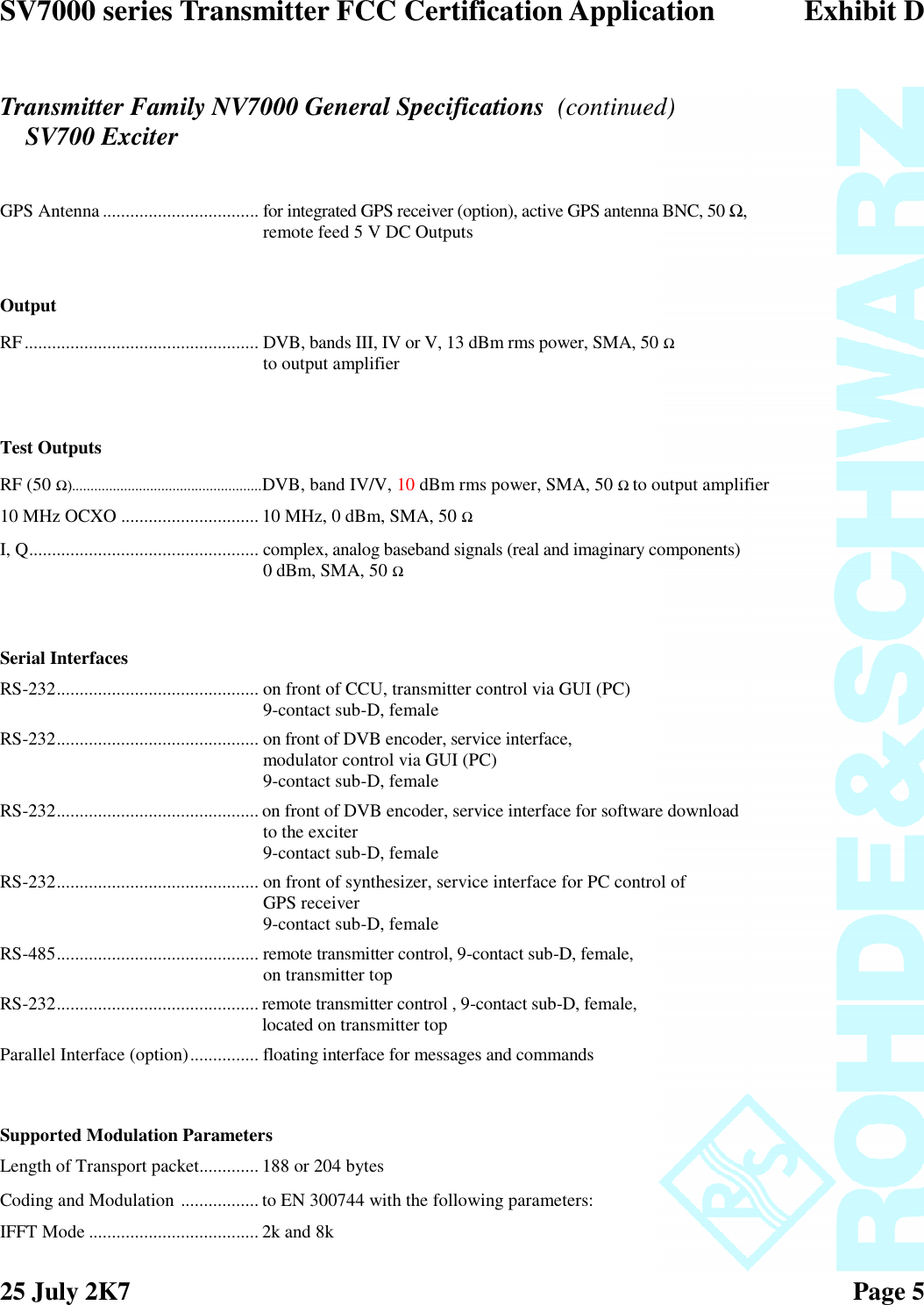 SV7000 series Transmitter FCC Certification Application Exhibit D25 July 2K7 Page 5GPS Antenna .................................. for integrated GPS receiver (option), active GPS antenna BNC, 50 Ω,remote feed 5 V DC OutputsOutputRF................................................... DVB, bands III, IV or V, 13 dBm rms power, SMA, 50 Ω to output amplifierTest OutputsRF (50 Ω)...................................................DVB, band IV/V, 10 dBm rms power, SMA, 50 Ω to output amplifier10 MHz OCXO ..............................10 MHz, 0 dBm, SMA, 50 ΩI, Q.................................................. complex, analog baseband signals (real and imaginary components)0 dBm, SMA, 50 ΩSerial InterfacesRS-232............................................ on front of CCU, transmitter control via GUI (PC)9-contact sub-D, femaleRS-232............................................ on front of DVB encoder, service interface,modulator control via GUI (PC)9-contact sub-D, femaleRS-232............................................ on front of DVB encoder, service interface for software downloadto the exciter9-contact sub-D, femaleRS-232............................................ on front of synthesizer, service interface for PC control ofGPS receiver9-contact sub-D, femaleRS-485............................................ remote transmitter control, 9-contact sub-D, female,on transmitter topRS-232............................................ remote transmitter control , 9-contact sub-D, female,located on transmitter topParallel Interface (option)............... floating interface for messages and commandsSupported Modulation ParametersLength of Transport packet............. 188 or 204 bytesCoding and Modulation ................. to EN 300744 with the following parameters:IFFT Mode ..................................... 2k and 8kTransmitter Family NV7000 General Specifications (continued)SV700 Exciter