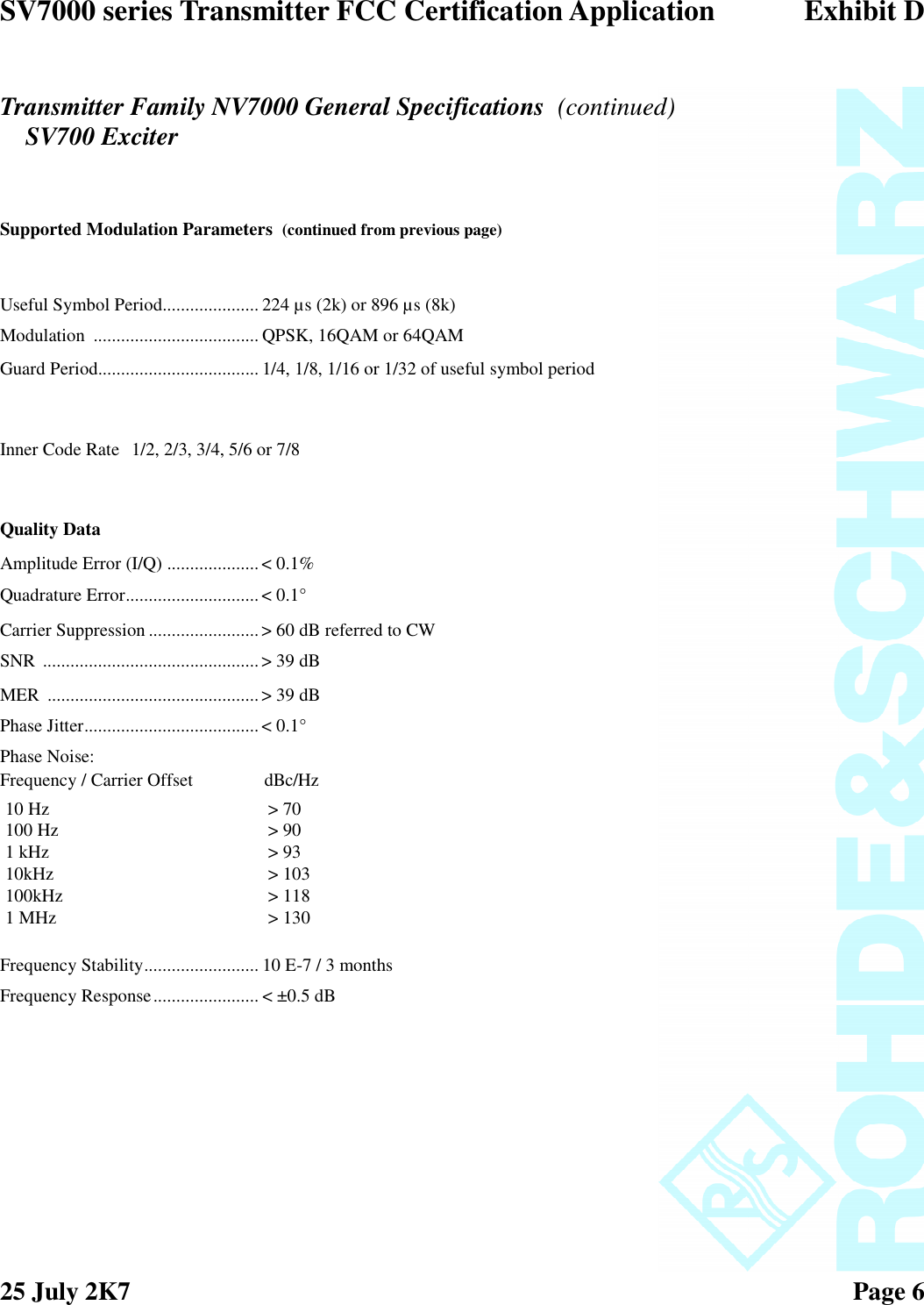 SV7000 series Transmitter FCC Certification Application Exhibit D25 July 2K7 Page 6Transmitter Family NV7000 General Specifications (continued)SV700 ExciterSupported Modulation Parameters (continued from previous page)Useful Symbol Period..................... 224 µs (2k) or 896 µs (8k)Modulation .................................... QPSK, 16QAM or 64QAMGuard Period................................... 1/4, 1/8, 1/16 or 1/32 of useful symbol periodInner Code Rate 1/2, 2/3, 3/4, 5/6 or 7/8Quality DataAmplitude Error (I/Q) .................... &lt; 0.1%Quadrature Error.............................&lt; 0.1°Carrier Suppression ........................&gt; 60 dB referred to CWSNR ............................................... &gt; 39 dBMER ..............................................&gt; 39 dBPhase Jitter......................................&lt; 0.1°Phase Noise:Frequency / Carrier Offset dBc/HzFrequency Stability......................... 10 E-7 / 3 monthsFrequency Response....................... &lt; ±0.5 dB10 Hz &gt; 70100 Hz &gt; 901 kHz &gt; 9310kHz &gt; 103100kHz &gt; 1181 MHz &gt; 130