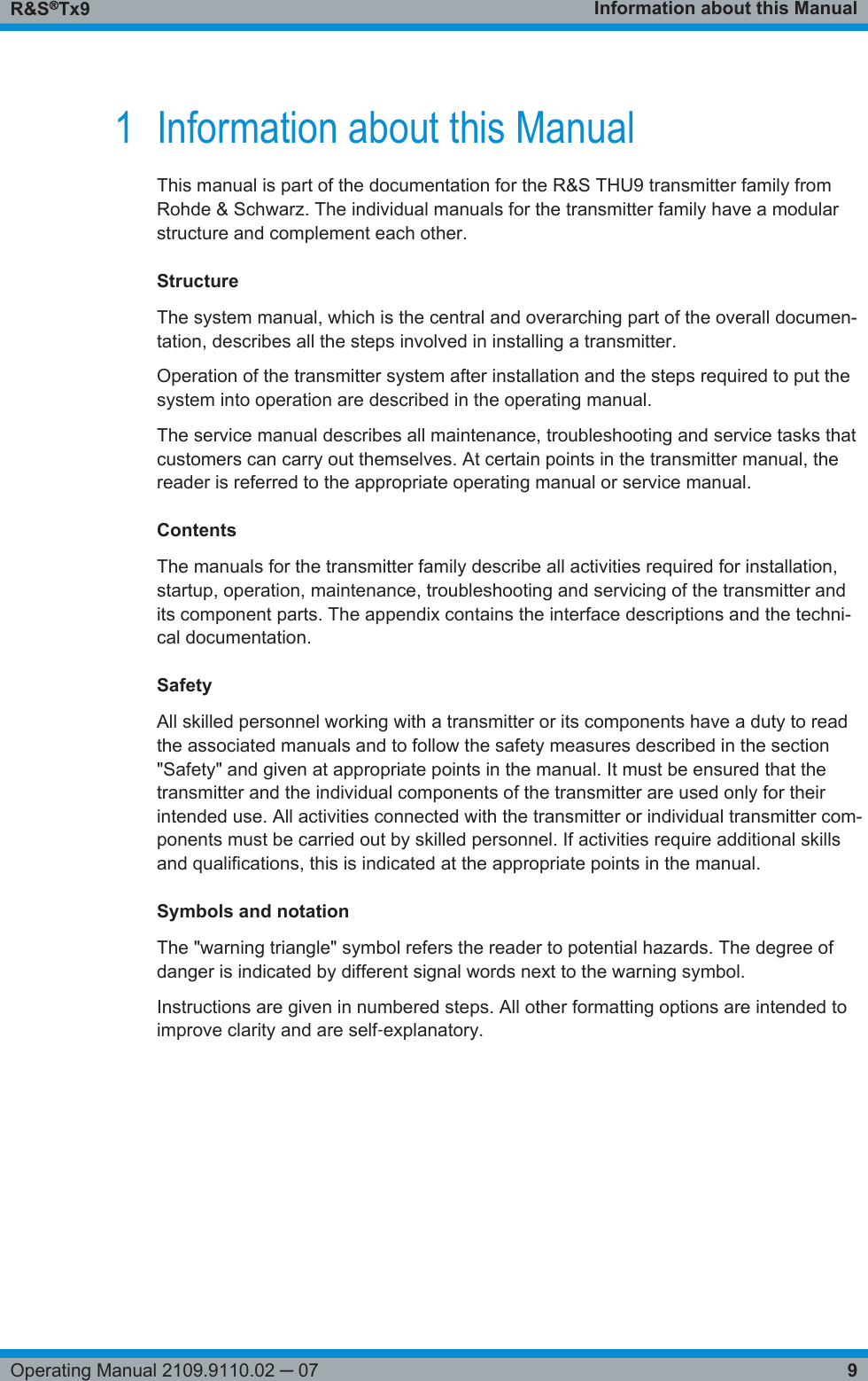 Information about this ManualR&amp;S®Tx99Operating Manual 2109.9110.02 ─ 071 Information about this ManualThis manual is part of the documentation for the R&amp;S THU9 transmitter family fromRohde &amp; Schwarz. The individual manuals for the transmitter family have a modularstructure and complement each other.StructureThe system manual, which is the central and overarching part of the overall documen-tation, describes all the steps involved in installing a transmitter.Operation of the transmitter system after installation and the steps required to put thesystem into operation are described in the operating manual.The service manual describes all maintenance, troubleshooting and service tasks thatcustomers can carry out themselves. At certain points in the transmitter manual, thereader is referred to the appropriate operating manual or service manual.ContentsThe manuals for the transmitter family describe all activities required for installation,startup, operation, maintenance, troubleshooting and servicing of the transmitter andits component parts. The appendix contains the interface descriptions and the techni-cal documentation.SafetyAll skilled personnel working with a transmitter or its components have a duty to readthe associated manuals and to follow the safety measures described in the section&quot;Safety&quot; and given at appropriate points in the manual. It must be ensured that thetransmitter and the individual components of the transmitter are used only for theirintended use. All activities connected with the transmitter or individual transmitter com-ponents must be carried out by skilled personnel. If activities require additional skillsand qualifications, this is indicated at the appropriate points in the manual.Symbols and notationThe &quot;warning triangle&quot; symbol refers the reader to potential hazards. The degree ofdanger is indicated by different signal words next to the warning symbol.Instructions are given in numbered steps. All other formatting options are intended toimprove clarity and are self‑explanatory. 